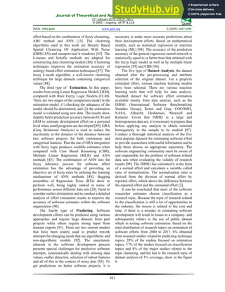 Journal of Theoretical and Applied Information Technology
31st
January 2019. Vol.97. No 2
© 2005 – ongoing JATIT & LLS
ISSN: 1992-8645 www.jatit.org E-ISSN: 1817-3195
441
effort based on the combination of fuzzy clustering,
ABE method and ANN [13]. The clustering
algorithms used in this work are Density Based
Spatial Clustering Of Application With Noise
(DBSCAN) and unsupervised k-windows [85]. The
k-means and Scheffe methods are adapted for
constructing data clustering models [86]. Clustering
techniques improves the estimation accuracy of
analogy-based effort estimation techniques [87]. The
fuzzy k-mode algorithm, a well-known clustering
technique for large datasets containing categorical
values [88].
The thrid type of Estimation, In this paper,
results from using Linear Regression Model (LRM),
compared with three Fuzzy Logic Models (FLM).
There are two stages of the comparison model in the
estimation model: (1) checking the adequacy of the
model should be determined; and (2) the estimation
model is validated using new data. The results show
slightly better prediction accuracy between FLM and
LRM to estimate development effort on a personal
level when small programs are developed [89]. GRA
(Gray Relational Analysis) is used to reduce the
uncertainty in the distance of the distance between
two software projects for both continuous and
categorical features. That the use of GRA integration
with fuzzy logic produces credible estimates when
compared with Case Based Reasoning (CBR),
Multiple Linear Regression (MLR) and ANN
methods [43]. The combination of ANN into the
fuzzy inference process for software effort
estimation has the advantage of providing an
objective set of fuzzy rules by utilizing the learning
mechanisms of ANN methods [48]. Bagging
ensembles of Regression Trees (RTs) show to
perform well, being highly ranked in terms of
performance across different data sets [20]. Need to
consider outlier elimination and to conduct a detailed
analysis of effort estimation results to improve the
accuracy of software estimates within the software
organization [90].
The fourth type of Predicting, Software
development efforts can be predicted using various
approaches and require large datasets from past
projects while others require strong input from
domain experts [91]. There are two current models
that have been widely used to predict rework
attempts for changing needs that are algorithmic and
non-algorithmic models [92]. The uncertainty
inherent in the software development process
presents special challenges for predictive software
attempts, systematically dealing with missing data
values, outlier detection, selection of subset features
and all of this in the context of noisy data [93]. To
get predictions on better software projects, it is
necessary to make more accurate predictions about
their development efforts. Based on mathematical
models, such as statistical regression or machine
learning (ML) [94]. The accuracy of the prediction
accuracy of the general regression neural network is
statistically equal to or better than that obtained with
the fuzzy logic model as well as by multiple linear
regression [95] and CBR [96].
The five type of Dataset Analysis, the dataset
obtained after the pre-processing and attribute
selection of the original dataset. For a project's
estimated effort, various machine learning models
have been selected. There are various machine
learning tools that will help for data analysis.
Standard dataset for software effort estimation
available mostly from data sources, such as the
ISBSG (International Software Benchmarking
Standars Group), Koten and Gray, COCOMO,
NASA, Albrecht, Desharnais, Maxwell and
Kemerer. Given that ISBSG is a large and
heterogeneous data set, it is necessary to prepare data
before applying any analysis to obtain minimal
homogeneity in the sample to be studied [97].
Conduct a thorough statistical analysis of the five
most popular datasets for estimating software effort
to provide researchers with useful information and to
help them choose an appropriate repository. The
software engineering community must be aware of
and responsible for the problem of software related
data sets when evaluating the validity of research
results [98]. The ISBSG has estimated it in the form
of a normal effort and calculates a variable called
ratio of normalization. The normalization ratio is
derived from the division of normal effort by
reported effort, which shows the difference between
the reported effort and the estimated effort [2].
It can be concluded that most of the software
researcher estimates choose classification as a
research topic. Because the topic of research related
to the classification is still a lot of opportunities in
the industry, the reason is related to the cost and
time, if there is a mistake in estimating software
development will result in losses in a company. and
subsequently relates to the use of public dataset
which in testing software estimation. based on the
total distribution of research topics on estimation of
software efforts from 2000 to 2017. 6% obtained
from research studies related to predicting technique
topics, 28% of the studies focused on estimation
topics, 57% of the studies focused on classification
topics and 8% of the major studies related to the
topic clustering. and the last is the research topic of
dataset analysis of 1% coverage, show in the figure
6.
 