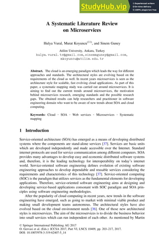 A Systematic Literature Review
on Microservices
Hulya Vural, Murat Koyuncu(&)
, and Sinem Guney
Atilim University, Ankara, Turkey
hulya.vural.tr@gmail.com,sinemmguney@gmail.com,
mkoyuncu@atilim.edu.tr
Abstract. The cloud is an emerging paradigm which leads the way for different
approaches and standards. The architectural styles are evolving based on the
requirements of the cloud as well. In recent years microservices is seen as the
architecture style for scalable, fast evolving cloud applications. As part of this
paper, a systematic mapping study was carried out around microservices. It is
aiming to ﬁnd out the current trends around microservices, the motivation
behind microservices research, emerging standards and the possible research
gaps. The obtained results can help researchers and practitioner in software
engineering domain who want to be aware of new trends about SOA and cloud
computing.
Keywords: Cloud  SOA  Web services  Microservices  Systematic
mapping
1 Introduction
Service-oriented architecture (SOA) has emerged as a means of developing distributed
systems where the components are stand-alone services [37]. Services are basic units
which are developed independently and made accessible over the Internet. Standard
internet protocols are used for service communication among different computers. SOA
provides many advantages to develop easy and economic distributed software systems
and, therefore, it is the leading technology for interoperability on today’s internet
world. Service-oriented software engineering deﬁnes evolution of existing software
engineering approaches to develop dependable and reusable services considering the
requirements and characteristics of this technology [37]. Service-oriented computing
(SOC) is the paradigm that utilizes services as the fundamental elements for developing
applications. Therefore, service-oriented software engineering aims at designing and
developing service-based applications consonant with SOC paradigm and SOA prin-
ciples using software engineering methodologies.
After the popularity of cloud computing in recent years, new trends in the software
engineering have emerged, such as going to market with minimal viable product and
making small development teams autonomous. The architectural styles have also
evolved based on the cloud environment needs [36]. One of those new architectural
styles is microservices. The aim of the microservices is to divide the business behavior
into small services which can run independent of each other. As mentioned by Martin
© Springer International Publishing AG 2017
O. Gervasi et al. (Eds.): ICCSA 2017, Part VI, LNCS 10409, pp. 203–217, 2017.
DOI: 10.1007/978-3-319-62407-5_14
 