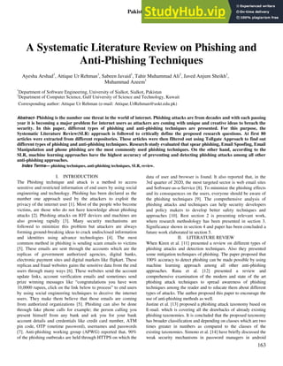 Pakistan Journal of Engineering and Technology, PakJET
Multidisciplinary & Peer Reviewed
Volume: 04, Number: 01, Pages: 163- 168, Year: 2021
163
A Systematic Literature Review on Phishing and
Anti-Phishing Techniques
Ayesha Arshad1
, Attique Ur Rehman1
, Sabeen Javaid1
, Tahir Muhammad Ali2
, Javed Anjum Sheikh1
,
Muhammad Azeem1
1
Department of Software Engineering, University of Sialkot, Sialkot, Pakistan
2
Department of Computer Science, Gulf University of Science and Technology, Kuwait
Corresponding author: Attique Ur Rehman (e-mail: Attique.UrRehman@uskt.edu.pk)
Abstract- Phishing is the number one threat in the world of internet. Phishing attacks are from decades and with each passing
year it is becoming a major problem for internet users as attackers are coming with unique and creative ideas to breach the
security. In this paper, different types of phishing and anti-phishing techniques are presented. For this purpose, the
Systematic Literature Review(SLR) approach is followed to critically define the proposed research questions. At first 80
articles were extracted from different repositories. These articles were then filtered out using Tollgate Approach to find out
different types of phishing and anti-phishing techniques. Research study evaluated that spear phishing, Email Spoofing, Email
Manipulation and phone phishing are the most commonly used phishing techniques. On the other hand, according to the
SLR, machine learning approaches have the highest accuracy of preventing and detecting phishing attacks among all other
anti-phishing approaches.
Index Terms— phishing techniques, anti-phishing techniques, SLR, review.
I. INTRODUCTION
The Phishing technique and attack is a method to access
sensitive and restricted information of end users by using social
engineering and technology. Phishing has been declared as the
number one approach used by the attackers to exploit the
privacy of the internet user [1]. Most of the people who become
victims, are those who do not have knowledge about phishing
attacks [2]. Phishing attacks on IOT devices and machines are
also growing rapidly [3]. Many security mechanisms are
followed to minimize this problem but attackers are always
forming ground-breaking ideas to crack undisclosed information
and identities using advance technologies [4]. The most
common method in phishing is sending scam emails to victims
[5]. These emails are sent through the accounts which are the
replicas of government authorized agencies, digital banks,
electronic payment sites and digital markets like flipkart. These
replicas and fraud websites gains the sensitive data from the end
users through many ways [6]. These websites send the account
update links, account verification emails and sometimes send
prize winning messages like “congratulations you have won
10,0000 rupees, click on the link below to process” to end users
by using social engineering techniques to deceive the internet
users. They make them believe that those emails are coming
from authorized organizations [5]. Phishing can also be done
through fake phone calls for example; the person calling you
present himself from any bank and ask you for your bank
account details and credentials like credit card number, ATM
pin code, OTP (onetime password), usernames and passwords
[7]. Anti-phishing working group (APWG) reported that, 90%
of the phishing outbreaks are held through HTTPS on which the
data of user and browser is found. It also reported that, in the
3rd quarter of 2020, the most targeted sector is web email sites
and Software-as-a-Service [8]. To minimize the phishing effects
and its consequences on the users, everyone should be aware of
the phishing techniques [9]. The comprehensive analysis of
phishing attacks and techniques can help security developers
and policy makers to develop better safety techniques and
approaches [10]. Rest section 2 is presenting relevant work,
where research methodology has been presented in section 3.
Significance shown in section 4 and paper has been concluded a
future work elaborated in section 5.
II. LITERATURE REVIEW
When Kiren et al. [11] presented a review on different types of
phishing attacks and detection techniques. Also they presented
some mitigation techniques of phishing. The paper proposed that
100% accuracy to detect phishing can be made possible by using
machine learning approach among all other anti-phishing
approaches. Rana et al. [12] presented a review and
comprehensive examination of the modern and state of the art
phishing attack techniques to spread awareness of phishing
techniques among the reader and to educate them about different
types of attacks. The author proposed this paper to encourage the
use of anti-phishing methods as well.
Justine et al. [13] proposed a phishing attack taxonomy based on
E-mail. which is covering all the drawbacks of already existing
phishing taxonomies. It is concluded that the proposed taxonomy
has broader classification and depending on classes which are two
times greater in numbers as compared to the classes of the
existing taxonomies. Simono et al. [14] have briefly discussed the
weak security mechanisms in password managers in android
 