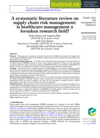A systematic literature review on
supply chain risk management:
is healthcare management a
forsaken research field?
Pedro Senna and Augusto Reis
CEFET/RJ, Rio de Janeiro, Brazil
Igor Le~
ao Santos
Engenharia de Produlç~
ao, CEFET/RJ, Rio de Janeiro, Brazil, and
Ana Claudia Dias and Ormeu Coelho
CEFET/RJ, Rio de Janeiro, Brazil
Abstract
Purpose – This paper aims to present a systematic literature review (SLR) to investigate how supply chain
risk management (SCRM) is applied to the healthcare supply chains and which improvement opportunities are
being missed in this segment.
Design/methodology/approach – This SLR used the Preferred Reporting Items for Systematic Reviews
and Meta-Analyses (PRISMA) method to answer three research questions: (1) Which are the main gaps
concerning healthcare supply chain risk management (HCSCRM)? (2) What is the definition of HCSCRM? and
(3) What are the risk management techniques and approaches used in healthcare supply chains?
Findings – The authors present a complete summary of the HCSCRM body of research, investigating research
strings like clinical engineering and high reliability organizations (HROs) and its relations with HCSCRM; (1)
This research revealed the five pillars of HCSCRM; (2) The authors proposed a formal definition for HCSCRM
considering all the literature blocks explored and (3) The authors generated a list of risks present in healthcare
supply chains resulting from extensive article research.
Research limitations/implications – The authors only reviewed international journal articles (published in
the English language), excluding conference papers, dissertations and theses, textbooks, book chapters,
unpublished articles and notes. In addition, the study did not thoroughly investigate specific countries’
particularities concerning how the healthcare providers are organized.
Originality/value – The contribution of this article is threefold: (1) To the best of authors knowledge, there is
no other SLR about HCSCRM published in the scientific literature by the time of realization of authors’ work,
suggesting that is the first effort to fulfill this research gap; (2) Following the previous contribution, in this work
the authors propose a first formal definition for HCSCRM and (3) The authors analyzed concepts such as
clinical engineering and HROs to establish the building blocks of HCSCRM.
Keywords Supply chain risk management, Clinical engineering, High reliability organizations, Healthcare
management, Systematic literature review
Paper type Research paper
1. Introduction
Since supply chain risk management (SCRM) emerged as a concept in the early 2000s,
significant studies have been produced in the academic literature. For instance, the work by
Norrman and Jansson (2004) defines SCRM and describes a real-case study and respective
measures for the identification and mitigation of supply chain risks (SCRs), where SCRs can
be defined in simple terms, according to Juttner et al. (2003), as the possibility and effect of a
mismatch between supply and demand. Moreover, Sodhi et al. (2012), even eight years after
Norrman and Jansson (2004), stated that there is no consensus around the SCRM definition.
More recently, Baryannis et al. (2019) stated that there is no universally accepted definition of
either risks or SCRM and proposed building a SCRM definition by encompassing
identification, evaluation, mitigation and monitoring of risks.
Supply chain
risk
management in
healthcare
The current issue and full text archive of this journal is available on Emerald Insight at:
https://www.emerald.com/insight/1463-5771.htm
Received 22 October 2019
Revised 12 October 2020
Accepted 1 November 2020
Benchmarking: An International
Journal
© Emerald Publishing Limited
1463-5771
DOI 10.1108/BIJ-05-2020-0266
 