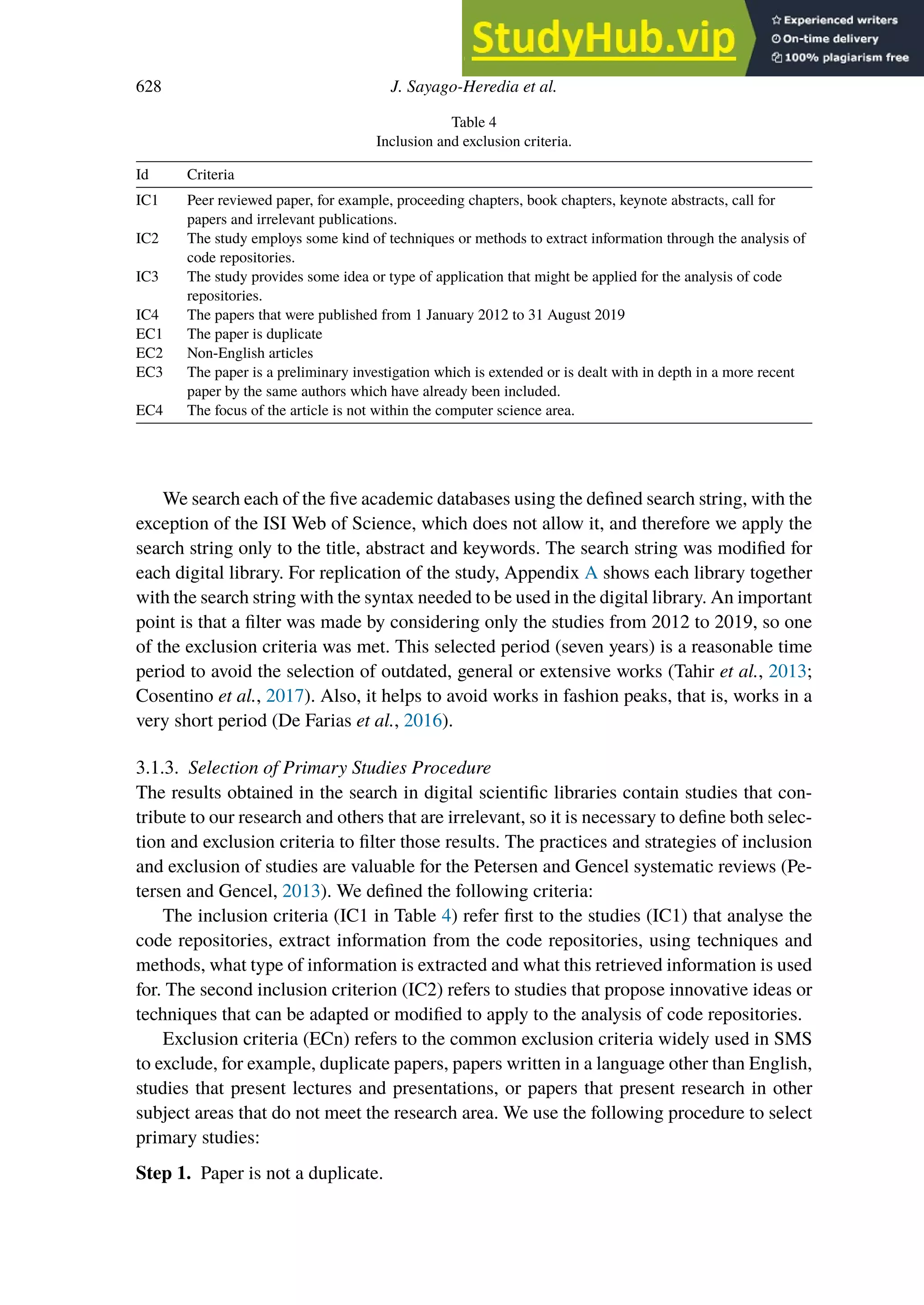 628 J. Sayago-Heredia et al.
Table 4
Inclusion and exclusion criteria.
Id Criteria
IC1 Peer reviewed paper, for example, proceeding chapters, book chapters, keynote abstracts, call for
papers and irrelevant publications.
IC2 The study employs some kind of techniques or methods to extract information through the analysis of
code repositories.
IC3 The study provides some idea or type of application that might be applied for the analysis of code
repositories.
IC4 The papers that were published from 1 January 2012 to 31 August 2019
EC1 The paper is duplicate
EC2 Non-English articles
EC3 The paper is a preliminary investigation which is extended or is dealt with in depth in a more recent
paper by the same authors which have already been included.
EC4 The focus of the article is not within the computer science area.
We search each of the five academic databases using the defined search string, with the
exception of the ISI Web of Science, which does not allow it, and therefore we apply the
search string only to the title, abstract and keywords. The search string was modified for
each digital library. For replication of the study, Appendix A shows each library together
with the search string with the syntax needed to be used in the digital library. An important
point is that a filter was made by considering only the studies from 2012 to 2019, so one
of the exclusion criteria was met. This selected period (seven years) is a reasonable time
period to avoid the selection of outdated, general or extensive works (Tahir et al., 2013;
Cosentino et al., 2017). Also, it helps to avoid works in fashion peaks, that is, works in a
very short period (De Farias et al., 2016).
3.1.3. Selection of Primary Studies Procedure
The results obtained in the search in digital scientific libraries contain studies that con-
tribute to our research and others that are irrelevant, so it is necessary to define both selec-
tion and exclusion criteria to filter those results. The practices and strategies of inclusion
and exclusion of studies are valuable for the Petersen and Gencel systematic reviews (Pe-
tersen and Gencel, 2013). We defined the following criteria:
The inclusion criteria (IC1 in Table 4) refer first to the studies (IC1) that analyse the
code repositories, extract information from the code repositories, using techniques and
methods, what type of information is extracted and what this retrieved information is used
for. The second inclusion criterion (IC2) refers to studies that propose innovative ideas or
techniques that can be adapted or modified to apply to the analysis of code repositories.
Exclusion criteria (ECn) refers to the common exclusion criteria widely used in SMS
to exclude, for example, duplicate papers, papers written in a language other than English,
studies that present lectures and presentations, or papers that present research in other
subject areas that do not meet the research area. We use the following procedure to select
primary studies:
Step 1. Paper is not a duplicate.
 