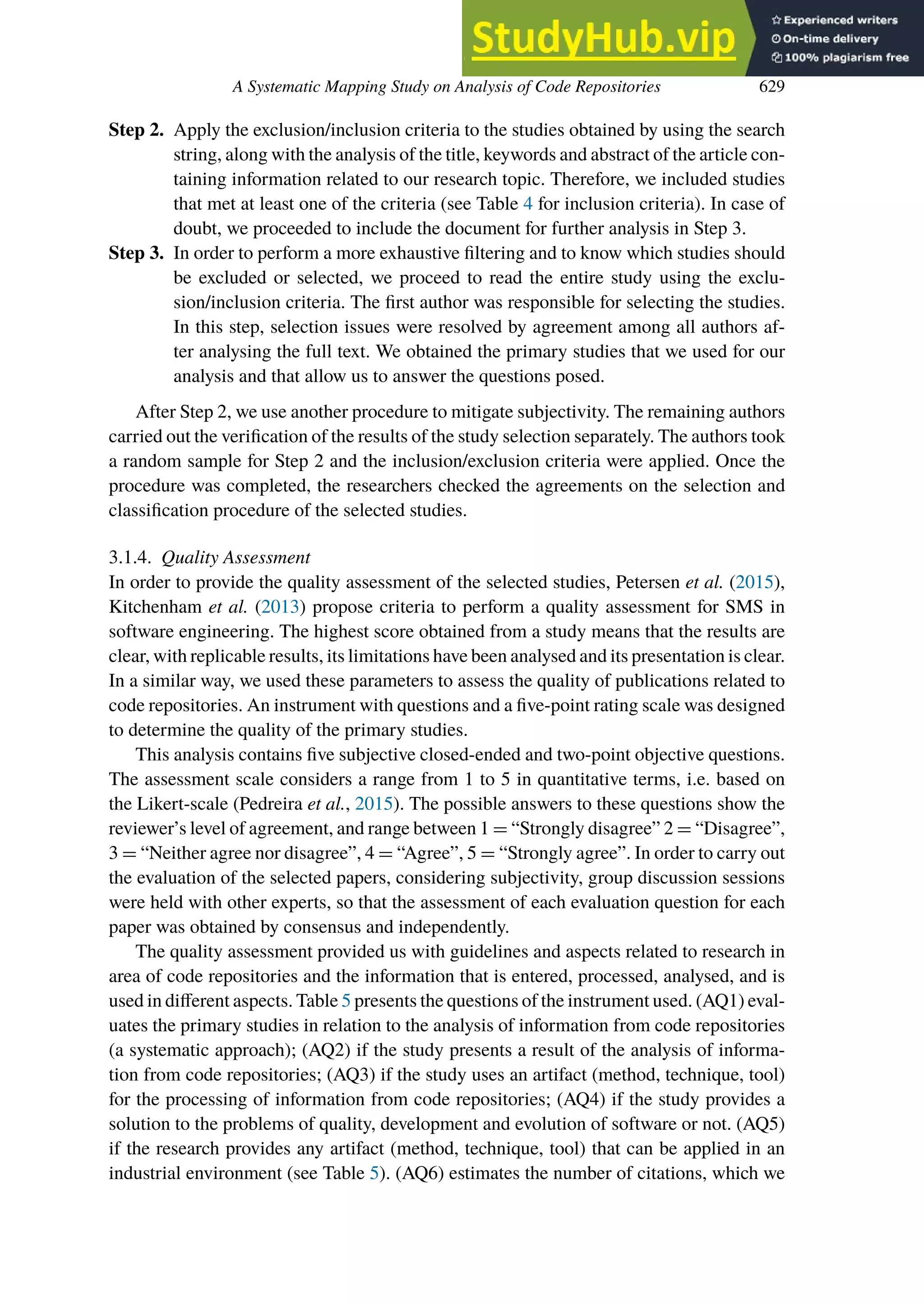 A Systematic Mapping Study on Analysis of Code Repositories 629
Step 2. Apply the exclusion/inclusion criteria to the studies obtained by using the search
string, along with the analysis of the title, keywords and abstract of the article con-
taining information related to our research topic. Therefore, we included studies
that met at least one of the criteria (see Table 4 for inclusion criteria). In case of
doubt, we proceeded to include the document for further analysis in Step 3.
Step 3. In order to perform a more exhaustive filtering and to know which studies should
be excluded or selected, we proceed to read the entire study using the exclu-
sion/inclusion criteria. The first author was responsible for selecting the studies.
In this step, selection issues were resolved by agreement among all authors af-
ter analysing the full text. We obtained the primary studies that we used for our
analysis and that allow us to answer the questions posed.
After Step 2, we use another procedure to mitigate subjectivity. The remaining authors
carried out the verification of the results of the study selection separately. The authors took
a random sample for Step 2 and the inclusion/exclusion criteria were applied. Once the
procedure was completed, the researchers checked the agreements on the selection and
classification procedure of the selected studies.
3.1.4. Quality Assessment
In order to provide the quality assessment of the selected studies, Petersen et al. (2015),
Kitchenham et al. (2013) propose criteria to perform a quality assessment for SMS in
software engineering. The highest score obtained from a study means that the results are
clear, with replicable results, its limitations have been analysed and its presentation is clear.
In a similar way, we used these parameters to assess the quality of publications related to
code repositories. An instrument with questions and a five-point rating scale was designed
to determine the quality of the primary studies.
This analysis contains five subjective closed-ended and two-point objective questions.
The assessment scale considers a range from 1 to 5 in quantitative terms, i.e. based on
the Likert-scale (Pedreira et al., 2015). The possible answers to these questions show the
reviewer’s level of agreement, and range between 1 = “Strongly disagree” 2 = “Disagree”,
3 = “Neither agree nor disagree”, 4 = “Agree”, 5 = “Strongly agree”. In order to carry out
the evaluation of the selected papers, considering subjectivity, group discussion sessions
were held with other experts, so that the assessment of each evaluation question for each
paper was obtained by consensus and independently.
The quality assessment provided us with guidelines and aspects related to research in
area of code repositories and the information that is entered, processed, analysed, and is
used in diﬀerent aspects. Table 5 presents the questions of the instrument used. (AQ1) eval-
uates the primary studies in relation to the analysis of information from code repositories
(a systematic approach); (AQ2) if the study presents a result of the analysis of informa-
tion from code repositories; (AQ3) if the study uses an artifact (method, technique, tool)
for the processing of information from code repositories; (AQ4) if the study provides a
solution to the problems of quality, development and evolution of software or not. (AQ5)
if the research provides any artifact (method, technique, tool) that can be applied in an
industrial environment (see Table 5). (AQ6) estimates the number of citations, which we
 