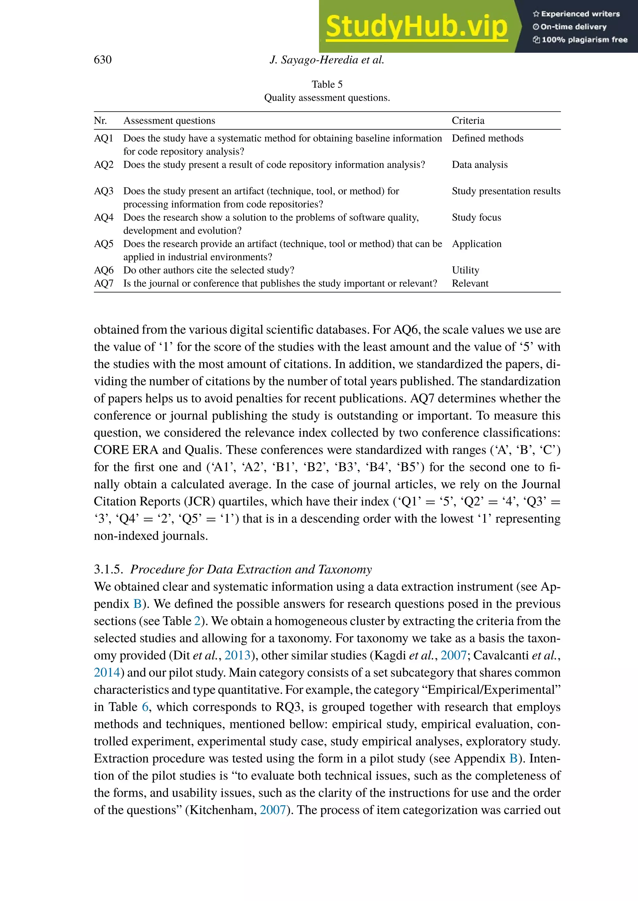 630 J. Sayago-Heredia et al.
Table 5
Quality assessment questions.
Nr. Assessment questions Criteria
AQ1 Does the study have a systematic method for obtaining baseline information
for code repository analysis?
Defined methods
AQ2 Does the study present a result of code repository information analysis? Data analysis
AQ3 Does the study present an artifact (technique, tool, or method) for
processing information from code repositories?
Study presentation results
AQ4 Does the research show a solution to the problems of software quality,
development and evolution?
Study focus
AQ5 Does the research provide an artifact (technique, tool or method) that can be
applied in industrial environments?
Application
AQ6 Do other authors cite the selected study? Utility
AQ7 Is the journal or conference that publishes the study important or relevant? Relevant
obtained from the various digital scientific databases. For AQ6, the scale values we use are
the value of ‘1’ for the score of the studies with the least amount and the value of ‘5’ with
the studies with the most amount of citations. In addition, we standardized the papers, di-
viding the number of citations by the number of total years published. The standardization
of papers helps us to avoid penalties for recent publications. AQ7 determines whether the
conference or journal publishing the study is outstanding or important. To measure this
question, we considered the relevance index collected by two conference classifications:
CORE ERA and Qualis. These conferences were standardized with ranges (‘A’, ‘B’, ‘C’)
for the first one and (‘A1’, ‘A2’, ‘B1’, ‘B2’, ‘B3’, ‘B4’, ‘B5’) for the second one to fi-
nally obtain a calculated average. In the case of journal articles, we rely on the Journal
Citation Reports (JCR) quartiles, which have their index (‘Q1’ = ‘5’, ‘Q2’ = ‘4’, ‘Q3’ =
‘3’, ‘Q4’ = ‘2’, ‘Q5’ = ‘1’) that is in a descending order with the lowest ‘1’ representing
non-indexed journals.
3.1.5. Procedure for Data Extraction and Taxonomy
We obtained clear and systematic information using a data extraction instrument (see Ap-
pendix B). We defined the possible answers for research questions posed in the previous
sections (see Table 2). We obtain a homogeneous cluster by extracting the criteria from the
selected studies and allowing for a taxonomy. For taxonomy we take as a basis the taxon-
omy provided (Dit et al., 2013), other similar studies (Kagdi et al., 2007; Cavalcanti et al.,
2014) and our pilot study. Main category consists of a set subcategory that shares common
characteristics and type quantitative. For example, the category “Empirical/Experimental”
in Table 6, which corresponds to RQ3, is grouped together with research that employs
methods and techniques, mentioned bellow: empirical study, empirical evaluation, con-
trolled experiment, experimental study case, study empirical analyses, exploratory study.
Extraction procedure was tested using the form in a pilot study (see Appendix B). Inten-
tion of the pilot studies is “to evaluate both technical issues, such as the completeness of
the forms, and usability issues, such as the clarity of the instructions for use and the order
of the questions” (Kitchenham, 2007). The process of item categorization was carried out
 