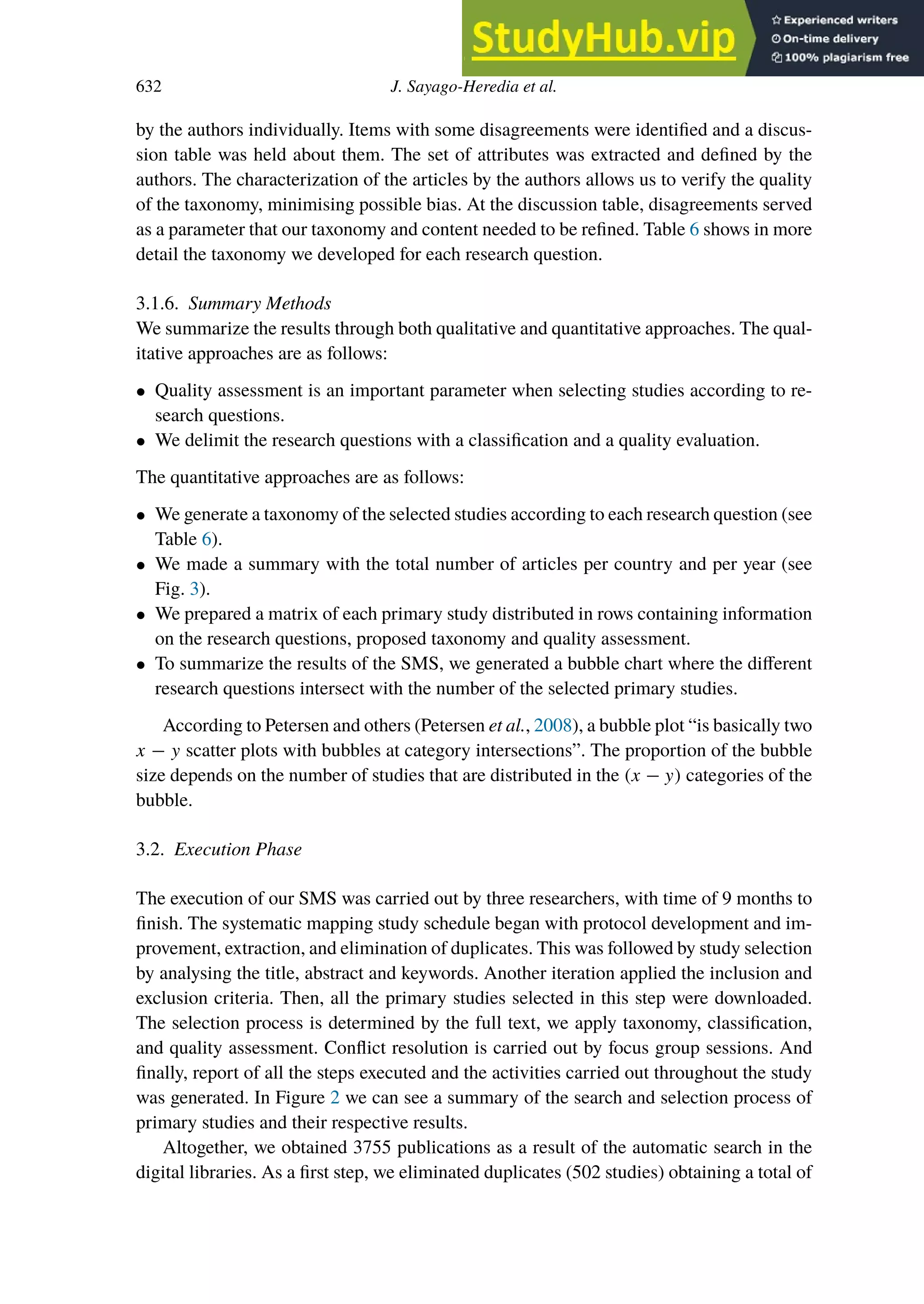 632 J. Sayago-Heredia et al.
by the authors individually. Items with some disagreements were identified and a discus-
sion table was held about them. The set of attributes was extracted and defined by the
authors. The characterization of the articles by the authors allows us to verify the quality
of the taxonomy, minimising possible bias. At the discussion table, disagreements served
as a parameter that our taxonomy and content needed to be refined. Table 6 shows in more
detail the taxonomy we developed for each research question.
3.1.6. Summary Methods
We summarize the results through both qualitative and quantitative approaches. The qual-
itative approaches are as follows:
• Quality assessment is an important parameter when selecting studies according to re-
search questions.
• We delimit the research questions with a classification and a quality evaluation.
The quantitative approaches are as follows:
• We generate a taxonomy of the selected studies according to each research question (see
Table 6).
• We made a summary with the total number of articles per country and per year (see
Fig. 3).
• We prepared a matrix of each primary study distributed in rows containing information
on the research questions, proposed taxonomy and quality assessment.
• To summarize the results of the SMS, we generated a bubble chart where the diﬀerent
research questions intersect with the number of the selected primary studies.
According to Petersen and others (Petersen et al., 2008), a bubble plot “is basically two
x − y scatter plots with bubbles at category intersections”. The proportion of the bubble
size depends on the number of studies that are distributed in the (x − y) categories of the
bubble.
3.2. Execution Phase
The execution of our SMS was carried out by three researchers, with time of 9 months to
finish. The systematic mapping study schedule began with protocol development and im-
provement, extraction, and elimination of duplicates. This was followed by study selection
by analysing the title, abstract and keywords. Another iteration applied the inclusion and
exclusion criteria. Then, all the primary studies selected in this step were downloaded.
The selection process is determined by the full text, we apply taxonomy, classification,
and quality assessment. Conflict resolution is carried out by focus group sessions. And
finally, report of all the steps executed and the activities carried out throughout the study
was generated. In Figure 2 we can see a summary of the search and selection process of
primary studies and their respective results.
Altogether, we obtained 3755 publications as a result of the automatic search in the
digital libraries. As a first step, we eliminated duplicates (502 studies) obtaining a total of
 