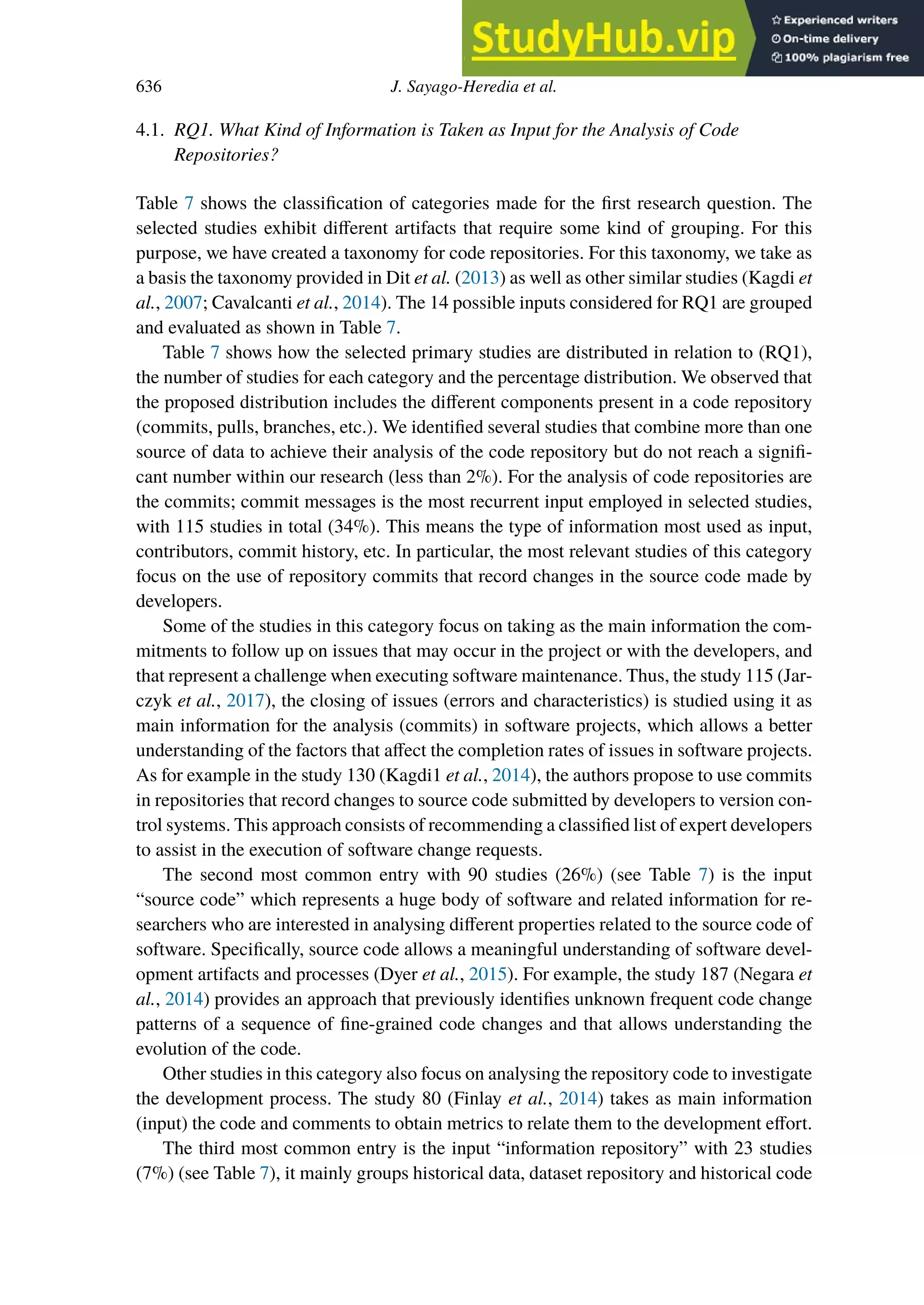 636 J. Sayago-Heredia et al.
4.1. RQ1. What Kind of Information is Taken as Input for the Analysis of Code
Repositories?
Table 7 shows the classification of categories made for the first research question. The
selected studies exhibit diﬀerent artifacts that require some kind of grouping. For this
purpose, we have created a taxonomy for code repositories. For this taxonomy, we take as
a basis the taxonomy provided in Dit et al. (2013) as well as other similar studies (Kagdi et
al., 2007; Cavalcanti et al., 2014). The 14 possible inputs considered for RQ1 are grouped
and evaluated as shown in Table 7.
Table 7 shows how the selected primary studies are distributed in relation to (RQ1),
the number of studies for each category and the percentage distribution. We observed that
the proposed distribution includes the diﬀerent components present in a code repository
(commits, pulls, branches, etc.). We identified several studies that combine more than one
source of data to achieve their analysis of the code repository but do not reach a signifi-
cant number within our research (less than 2%). For the analysis of code repositories are
the commits; commit messages is the most recurrent input employed in selected studies,
with 115 studies in total (34%). This means the type of information most used as input,
contributors, commit history, etc. In particular, the most relevant studies of this category
focus on the use of repository commits that record changes in the source code made by
developers.
Some of the studies in this category focus on taking as the main information the com-
mitments to follow up on issues that may occur in the project or with the developers, and
that represent a challenge when executing software maintenance. Thus, the study 115 (Jar-
czyk et al., 2017), the closing of issues (errors and characteristics) is studied using it as
main information for the analysis (commits) in software projects, which allows a better
understanding of the factors that aﬀect the completion rates of issues in software projects.
As for example in the study 130 (Kagdi1 et al., 2014), the authors propose to use commits
in repositories that record changes to source code submitted by developers to version con-
trol systems. This approach consists of recommending a classified list of expert developers
to assist in the execution of software change requests.
The second most common entry with 90 studies (26%) (see Table 7) is the input
“source code” which represents a huge body of software and related information for re-
searchers who are interested in analysing diﬀerent properties related to the source code of
software. Specifically, source code allows a meaningful understanding of software devel-
opment artifacts and processes (Dyer et al., 2015). For example, the study 187 (Negara et
al., 2014) provides an approach that previously identifies unknown frequent code change
patterns of a sequence of fine-grained code changes and that allows understanding the
evolution of the code.
Other studies in this category also focus on analysing the repository code to investigate
the development process. The study 80 (Finlay et al., 2014) takes as main information
(input) the code and comments to obtain metrics to relate them to the development eﬀort.
The third most common entry is the input “information repository” with 23 studies
(7%) (see Table 7), it mainly groups historical data, dataset repository and historical code
 