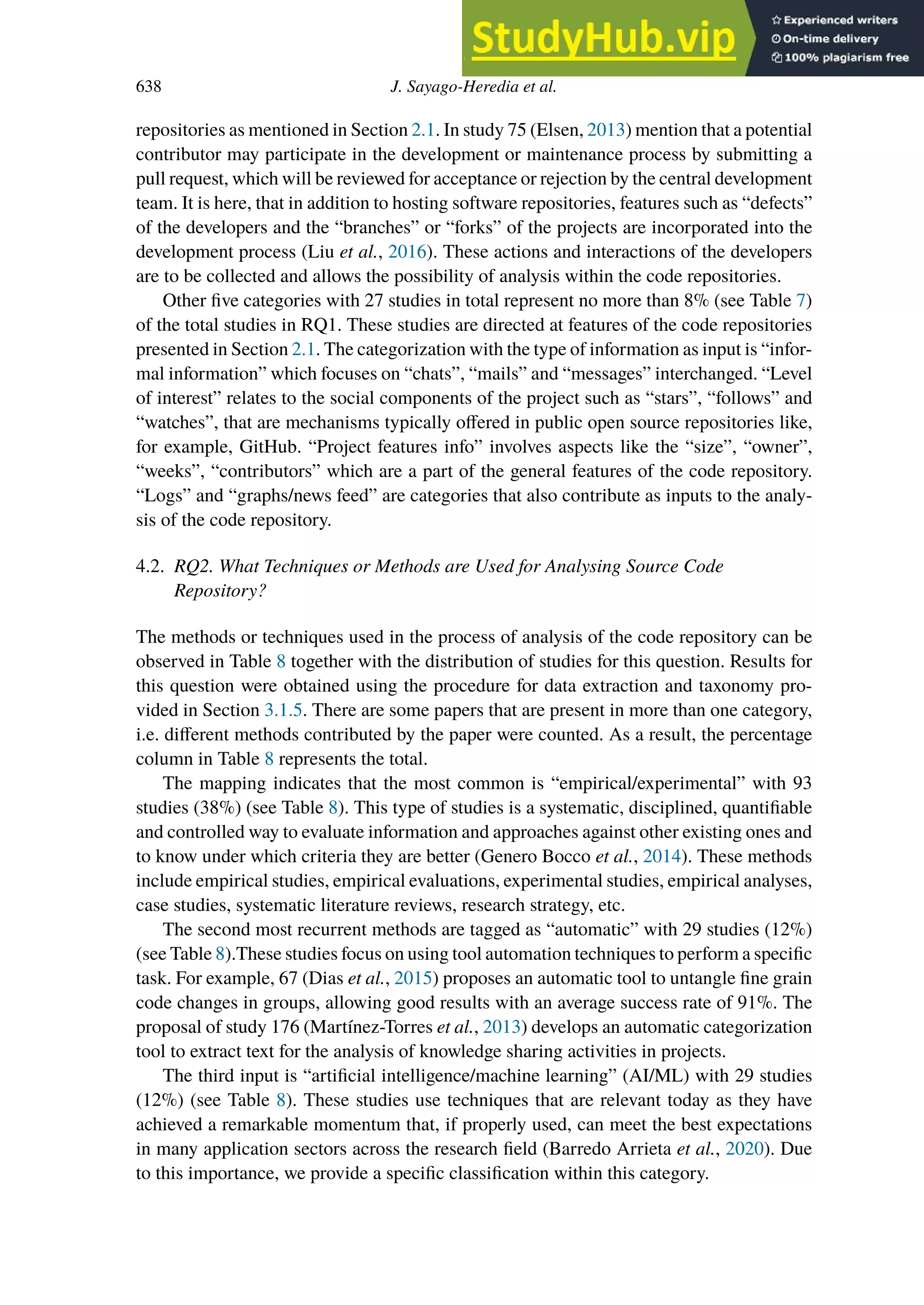 638 J. Sayago-Heredia et al.
repositories as mentioned in Section 2.1. In study 75 (Elsen, 2013) mention that a potential
contributor may participate in the development or maintenance process by submitting a
pull request, which will be reviewed for acceptance or rejection by the central development
team. It is here, that in addition to hosting software repositories, features such as “defects”
of the developers and the “branches” or “forks” of the projects are incorporated into the
development process (Liu et al., 2016). These actions and interactions of the developers
are to be collected and allows the possibility of analysis within the code repositories.
Other five categories with 27 studies in total represent no more than 8% (see Table 7)
of the total studies in RQ1. These studies are directed at features of the code repositories
presented in Section 2.1. The categorization with the type of information as input is “infor-
mal information” which focuses on “chats”, “mails” and “messages” interchanged. “Level
of interest” relates to the social components of the project such as “stars”, “follows” and
“watches”, that are mechanisms typically oﬀered in public open source repositories like,
for example, GitHub. “Project features info” involves aspects like the “size”, “owner”,
“weeks”, “contributors” which are a part of the general features of the code repository.
“Logs” and “graphs/news feed” are categories that also contribute as inputs to the analy-
sis of the code repository.
4.2. RQ2. What Techniques or Methods are Used for Analysing Source Code
Repository?
The methods or techniques used in the process of analysis of the code repository can be
observed in Table 8 together with the distribution of studies for this question. Results for
this question were obtained using the procedure for data extraction and taxonomy pro-
vided in Section 3.1.5. There are some papers that are present in more than one category,
i.e. diﬀerent methods contributed by the paper were counted. As a result, the percentage
column in Table 8 represents the total.
The mapping indicates that the most common is “empirical/experimental” with 93
studies (38%) (see Table 8). This type of studies is a systematic, disciplined, quantifiable
and controlled way to evaluate information and approaches against other existing ones and
to know under which criteria they are better (Genero Bocco et al., 2014). These methods
include empirical studies, empirical evaluations, experimental studies, empirical analyses,
case studies, systematic literature reviews, research strategy, etc.
The second most recurrent methods are tagged as “automatic” with 29 studies (12%)
(see Table 8).These studies focus on using tool automation techniques to perform a specific
task. For example, 67 (Dias et al., 2015) proposes an automatic tool to untangle fine grain
code changes in groups, allowing good results with an average success rate of 91%. The
proposal of study 176 (Martínez-Torres et al., 2013) develops an automatic categorization
tool to extract text for the analysis of knowledge sharing activities in projects.
The third input is “artificial intelligence/machine learning” (AI/ML) with 29 studies
(12%) (see Table 8). These studies use techniques that are relevant today as they have
achieved a remarkable momentum that, if properly used, can meet the best expectations
in many application sectors across the research field (Barredo Arrieta et al., 2020). Due
to this importance, we provide a specific classification within this category.
 