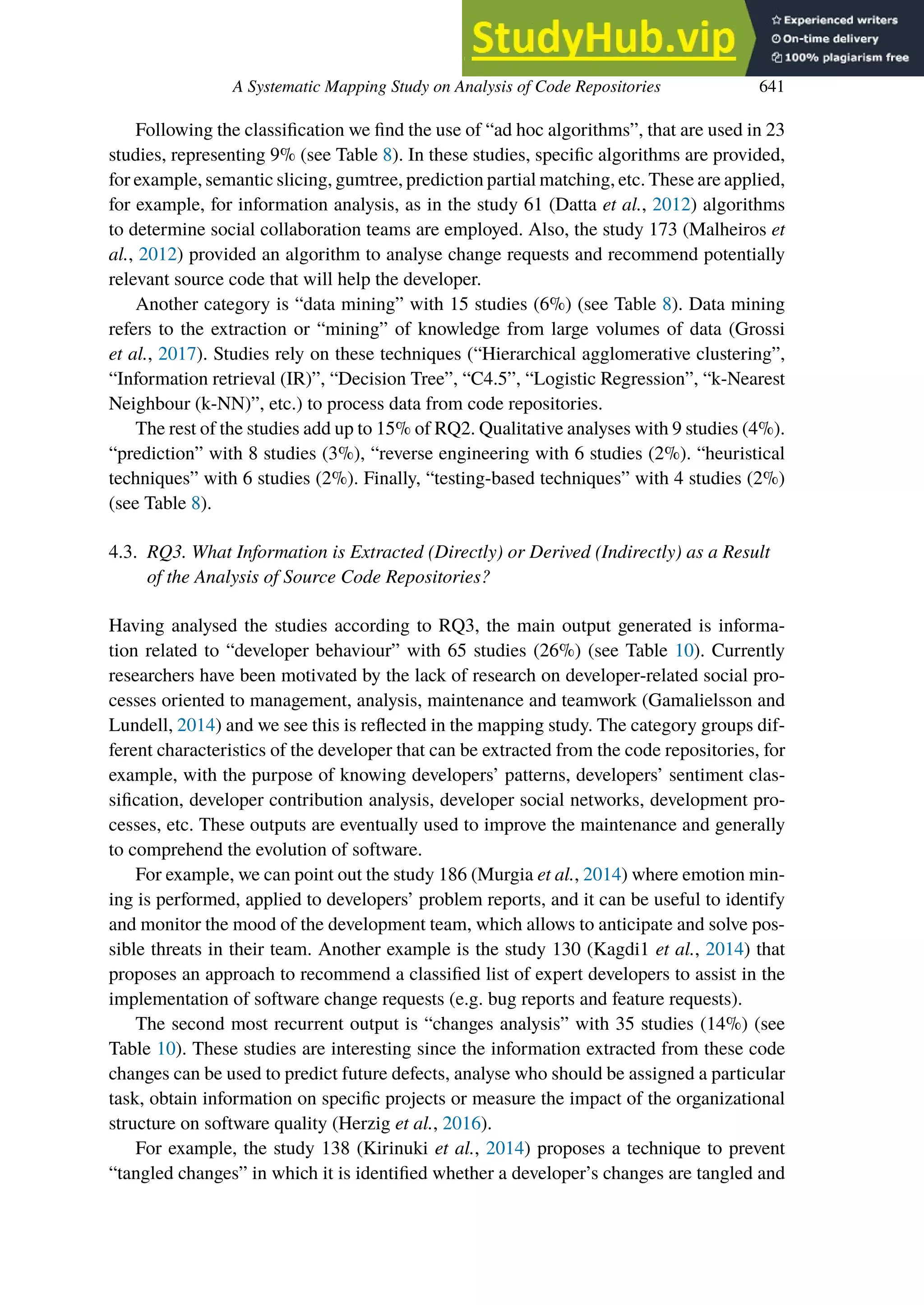 A Systematic Mapping Study on Analysis of Code Repositories 641
Following the classification we find the use of “ad hoc algorithms”, that are used in 23
studies, representing 9% (see Table 8). In these studies, specific algorithms are provided,
for example, semantic slicing, gumtree, prediction partial matching, etc. These are applied,
for example, for information analysis, as in the study 61 (Datta et al., 2012) algorithms
to determine social collaboration teams are employed. Also, the study 173 (Malheiros et
al., 2012) provided an algorithm to analyse change requests and recommend potentially
relevant source code that will help the developer.
Another category is “data mining” with 15 studies (6%) (see Table 8). Data mining
refers to the extraction or “mining” of knowledge from large volumes of data (Grossi
et al., 2017). Studies rely on these techniques (“Hierarchical agglomerative clustering”,
“Information retrieval (IR)”, “Decision Tree”, “C4.5”, “Logistic Regression”, “k-Nearest
Neighbour (k-NN)”, etc.) to process data from code repositories.
The rest of the studies add up to 15% of RQ2. Qualitative analyses with 9 studies (4%).
“prediction” with 8 studies (3%), “reverse engineering with 6 studies (2%). “heuristical
techniques” with 6 studies (2%). Finally, “testing-based techniques” with 4 studies (2%)
(see Table 8).
4.3. RQ3. What Information is Extracted (Directly) or Derived (Indirectly) as a Result
of the Analysis of Source Code Repositories?
Having analysed the studies according to RQ3, the main output generated is informa-
tion related to “developer behaviour” with 65 studies (26%) (see Table 10). Currently
researchers have been motivated by the lack of research on developer-related social pro-
cesses oriented to management, analysis, maintenance and teamwork (Gamalielsson and
Lundell, 2014) and we see this is reflected in the mapping study. The category groups dif-
ferent characteristics of the developer that can be extracted from the code repositories, for
example, with the purpose of knowing developers’ patterns, developers’ sentiment clas-
sification, developer contribution analysis, developer social networks, development pro-
cesses, etc. These outputs are eventually used to improve the maintenance and generally
to comprehend the evolution of software.
For example, we can point out the study 186 (Murgia et al., 2014) where emotion min-
ing is performed, applied to developers’ problem reports, and it can be useful to identify
and monitor the mood of the development team, which allows to anticipate and solve pos-
sible threats in their team. Another example is the study 130 (Kagdi1 et al., 2014) that
proposes an approach to recommend a classified list of expert developers to assist in the
implementation of software change requests (e.g. bug reports and feature requests).
The second most recurrent output is “changes analysis” with 35 studies (14%) (see
Table 10). These studies are interesting since the information extracted from these code
changes can be used to predict future defects, analyse who should be assigned a particular
task, obtain information on specific projects or measure the impact of the organizational
structure on software quality (Herzig et al., 2016).
For example, the study 138 (Kirinuki et al., 2014) proposes a technique to prevent
“tangled changes” in which it is identified whether a developer’s changes are tangled and
 