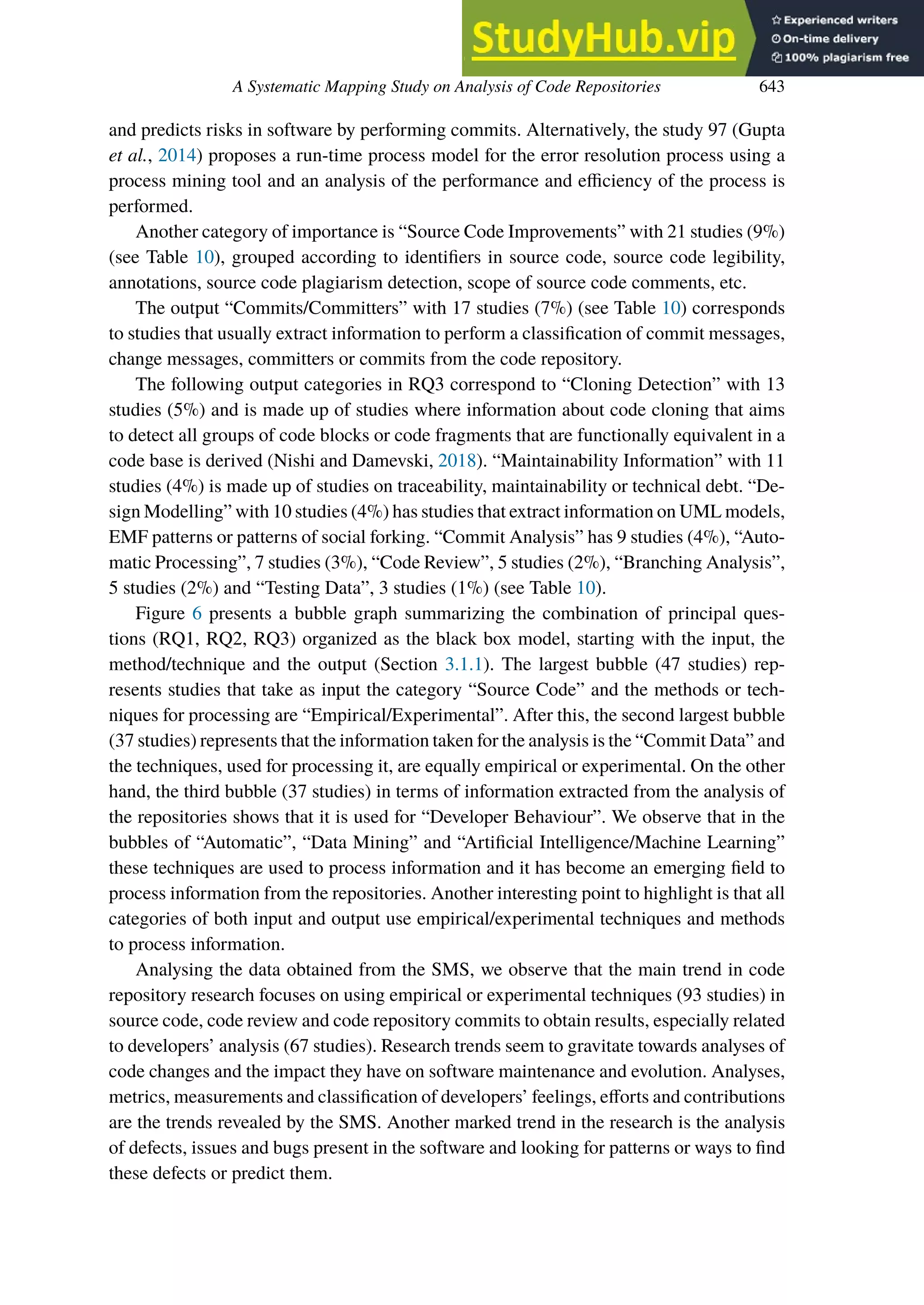 A Systematic Mapping Study on Analysis of Code Repositories 643
and predicts risks in software by performing commits. Alternatively, the study 97 (Gupta
et al., 2014) proposes a run-time process model for the error resolution process using a
process mining tool and an analysis of the performance and efficiency of the process is
performed.
Another category of importance is “Source Code Improvements” with 21 studies (9%)
(see Table 10), grouped according to identifiers in source code, source code legibility,
annotations, source code plagiarism detection, scope of source code comments, etc.
The output “Commits/Committers” with 17 studies (7%) (see Table 10) corresponds
to studies that usually extract information to perform a classification of commit messages,
change messages, committers or commits from the code repository.
The following output categories in RQ3 correspond to “Cloning Detection” with 13
studies (5%) and is made up of studies where information about code cloning that aims
to detect all groups of code blocks or code fragments that are functionally equivalent in a
code base is derived (Nishi and Damevski, 2018). “Maintainability Information” with 11
studies (4%) is made up of studies on traceability, maintainability or technical debt. “De-
sign Modelling” with 10 studies (4%) has studies that extract information on UML models,
EMF patterns or patterns of social forking. “Commit Analysis” has 9 studies (4%), “Auto-
matic Processing”, 7 studies (3%), “Code Review”, 5 studies (2%), “Branching Analysis”,
5 studies (2%) and “Testing Data”, 3 studies (1%) (see Table 10).
Figure 6 presents a bubble graph summarizing the combination of principal ques-
tions (RQ1, RQ2, RQ3) organized as the black box model, starting with the input, the
method/technique and the output (Section 3.1.1). The largest bubble (47 studies) rep-
resents studies that take as input the category “Source Code” and the methods or tech-
niques for processing are “Empirical/Experimental”. After this, the second largest bubble
(37 studies) represents that the information taken for the analysis is the “Commit Data” and
the techniques, used for processing it, are equally empirical or experimental. On the other
hand, the third bubble (37 studies) in terms of information extracted from the analysis of
the repositories shows that it is used for “Developer Behaviour”. We observe that in the
bubbles of “Automatic”, “Data Mining” and “Artificial Intelligence/Machine Learning”
these techniques are used to process information and it has become an emerging field to
process information from the repositories. Another interesting point to highlight is that all
categories of both input and output use empirical/experimental techniques and methods
to process information.
Analysing the data obtained from the SMS, we observe that the main trend in code
repository research focuses on using empirical or experimental techniques (93 studies) in
source code, code review and code repository commits to obtain results, especially related
to developers’ analysis (67 studies). Research trends seem to gravitate towards analyses of
code changes and the impact they have on software maintenance and evolution. Analyses,
metrics, measurements and classification of developers’ feelings, eﬀorts and contributions
are the trends revealed by the SMS. Another marked trend in the research is the analysis
of defects, issues and bugs present in the software and looking for patterns or ways to find
these defects or predict them.
 