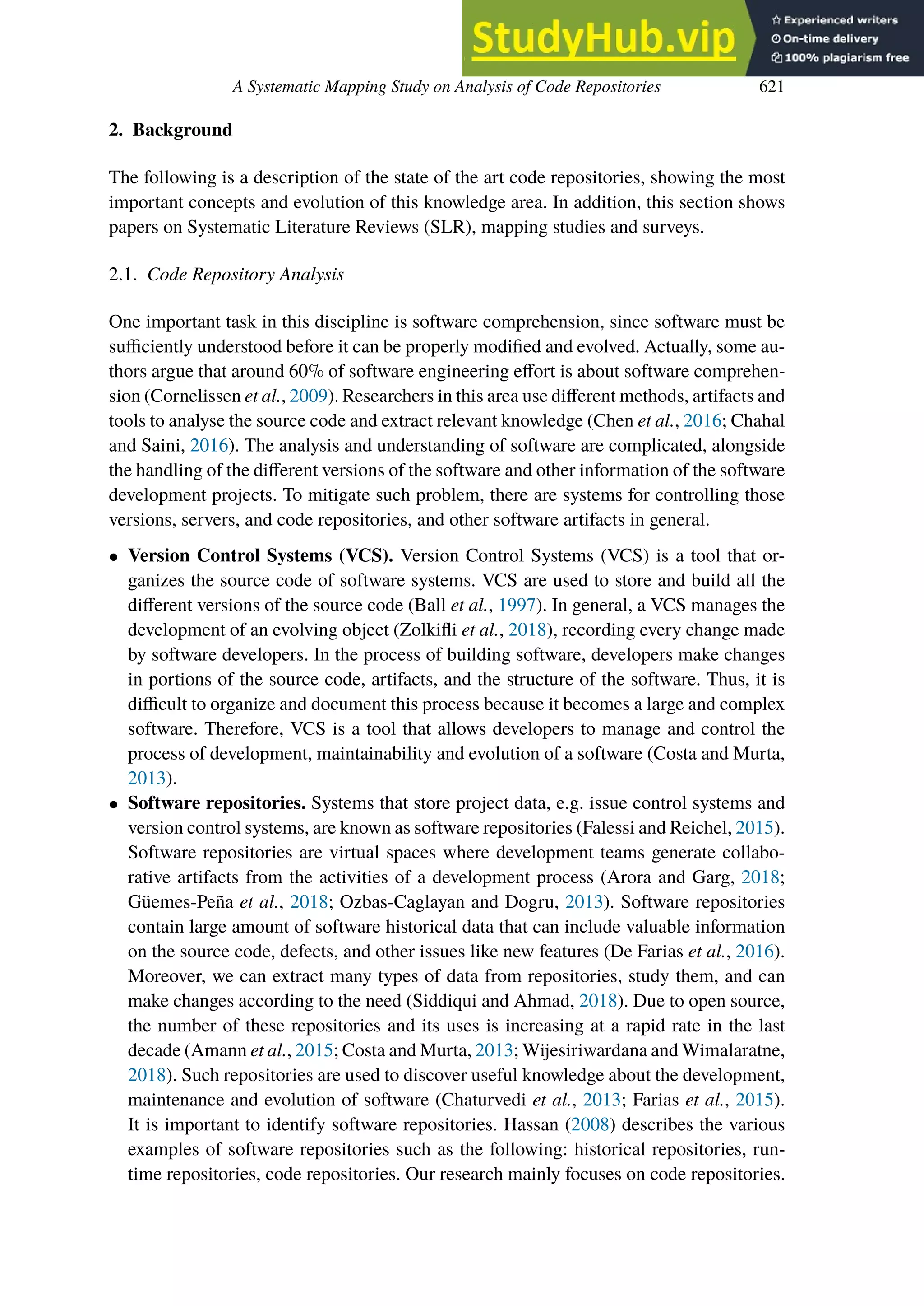 A Systematic Mapping Study on Analysis of Code Repositories 621
2. Background
The following is a description of the state of the art code repositories, showing the most
important concepts and evolution of this knowledge area. In addition, this section shows
papers on Systematic Literature Reviews (SLR), mapping studies and surveys.
2.1. Code Repository Analysis
One important task in this discipline is software comprehension, since software must be
sufficiently understood before it can be properly modified and evolved. Actually, some au-
thors argue that around 60% of software engineering eﬀort is about software comprehen-
sion (Cornelissen et al., 2009). Researchers in this area use diﬀerent methods, artifacts and
tools to analyse the source code and extract relevant knowledge (Chen et al., 2016; Chahal
and Saini, 2016). The analysis and understanding of software are complicated, alongside
the handling of the diﬀerent versions of the software and other information of the software
development projects. To mitigate such problem, there are systems for controlling those
versions, servers, and code repositories, and other software artifacts in general.
• Version Control Systems (VCS). Version Control Systems (VCS) is a tool that or-
ganizes the source code of software systems. VCS are used to store and build all the
diﬀerent versions of the source code (Ball et al., 1997). In general, a VCS manages the
development of an evolving object (Zolkifli et al., 2018), recording every change made
by software developers. In the process of building software, developers make changes
in portions of the source code, artifacts, and the structure of the software. Thus, it is
difficult to organize and document this process because it becomes a large and complex
software. Therefore, VCS is a tool that allows developers to manage and control the
process of development, maintainability and evolution of a software (Costa and Murta,
2013).
• Software repositories. Systems that store project data, e.g. issue control systems and
version control systems, are known as software repositories (Falessi and Reichel, 2015).
Software repositories are virtual spaces where development teams generate collabo-
rative artifacts from the activities of a development process (Arora and Garg, 2018;
Güemes-Peña et al., 2018; Ozbas-Caglayan and Dogru, 2013). Software repositories
contain large amount of software historical data that can include valuable information
on the source code, defects, and other issues like new features (De Farias et al., 2016).
Moreover, we can extract many types of data from repositories, study them, and can
make changes according to the need (Siddiqui and Ahmad, 2018). Due to open source,
the number of these repositories and its uses is increasing at a rapid rate in the last
decade (Amann et al., 2015; Costa and Murta, 2013; Wijesiriwardana and Wimalaratne,
2018). Such repositories are used to discover useful knowledge about the development,
maintenance and evolution of software (Chaturvedi et al., 2013; Farias et al., 2015).
It is important to identify software repositories. Hassan (2008) describes the various
examples of software repositories such as the following: historical repositories, run-
time repositories, code repositories. Our research mainly focuses on code repositories.
 