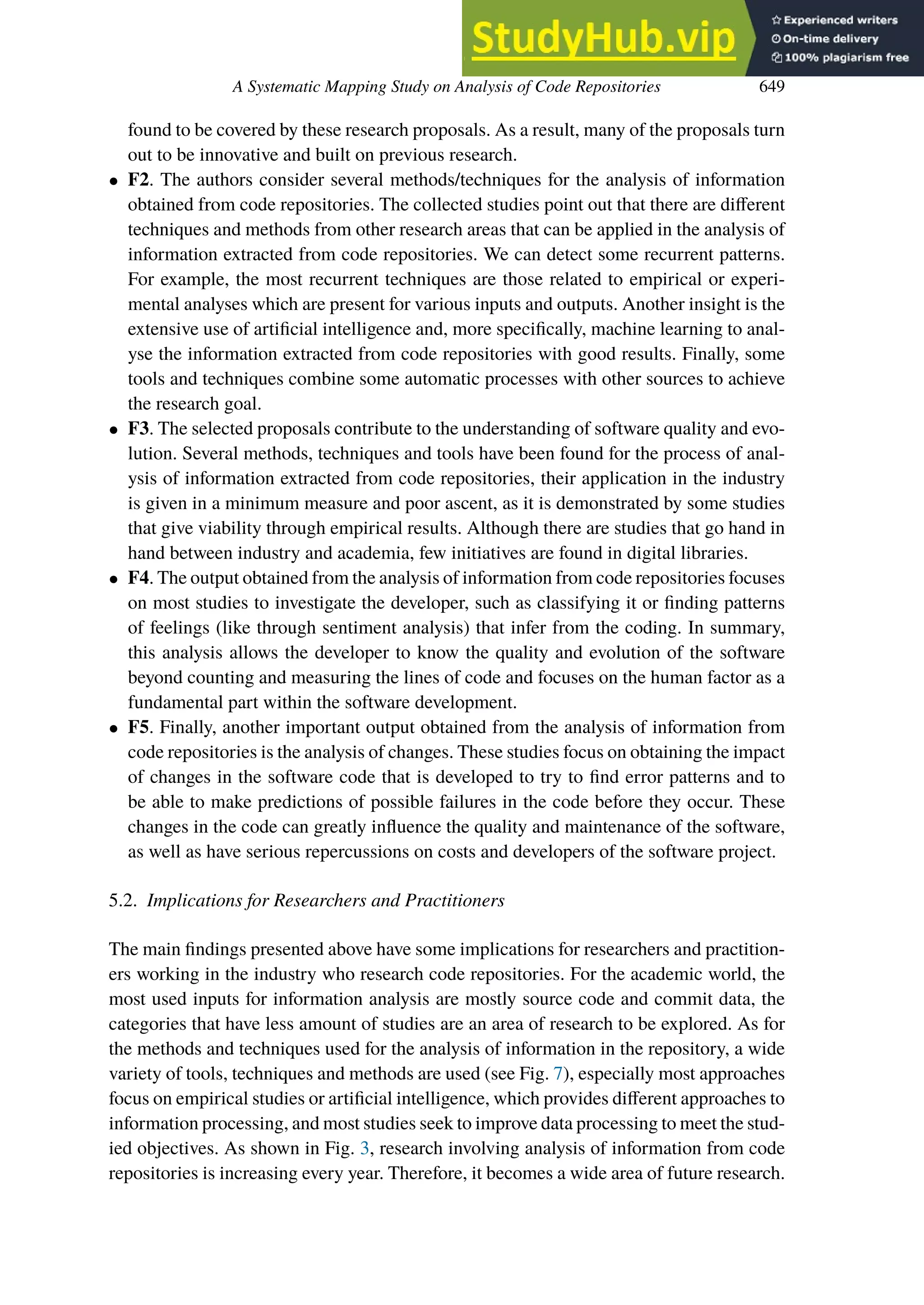 A Systematic Mapping Study on Analysis of Code Repositories 649
found to be covered by these research proposals. As a result, many of the proposals turn
out to be innovative and built on previous research.
• F2. The authors consider several methods/techniques for the analysis of information
obtained from code repositories. The collected studies point out that there are diﬀerent
techniques and methods from other research areas that can be applied in the analysis of
information extracted from code repositories. We can detect some recurrent patterns.
For example, the most recurrent techniques are those related to empirical or experi-
mental analyses which are present for various inputs and outputs. Another insight is the
extensive use of artificial intelligence and, more specifically, machine learning to anal-
yse the information extracted from code repositories with good results. Finally, some
tools and techniques combine some automatic processes with other sources to achieve
the research goal.
• F3. The selected proposals contribute to the understanding of software quality and evo-
lution. Several methods, techniques and tools have been found for the process of anal-
ysis of information extracted from code repositories, their application in the industry
is given in a minimum measure and poor ascent, as it is demonstrated by some studies
that give viability through empirical results. Although there are studies that go hand in
hand between industry and academia, few initiatives are found in digital libraries.
• F4. The output obtained from the analysis of information from code repositories focuses
on most studies to investigate the developer, such as classifying it or finding patterns
of feelings (like through sentiment analysis) that infer from the coding. In summary,
this analysis allows the developer to know the quality and evolution of the software
beyond counting and measuring the lines of code and focuses on the human factor as a
fundamental part within the software development.
• F5. Finally, another important output obtained from the analysis of information from
code repositories is the analysis of changes. These studies focus on obtaining the impact
of changes in the software code that is developed to try to find error patterns and to
be able to make predictions of possible failures in the code before they occur. These
changes in the code can greatly influence the quality and maintenance of the software,
as well as have serious repercussions on costs and developers of the software project.
5.2. Implications for Researchers and Practitioners
The main findings presented above have some implications for researchers and practition-
ers working in the industry who research code repositories. For the academic world, the
most used inputs for information analysis are mostly source code and commit data, the
categories that have less amount of studies are an area of research to be explored. As for
the methods and techniques used for the analysis of information in the repository, a wide
variety of tools, techniques and methods are used (see Fig. 7), especially most approaches
focus on empirical studies or artificial intelligence, which provides diﬀerent approaches to
information processing, and most studies seek to improve data processing to meet the stud-
ied objectives. As shown in Fig. 3, research involving analysis of information from code
repositories is increasing every year. Therefore, it becomes a wide area of future research.
 