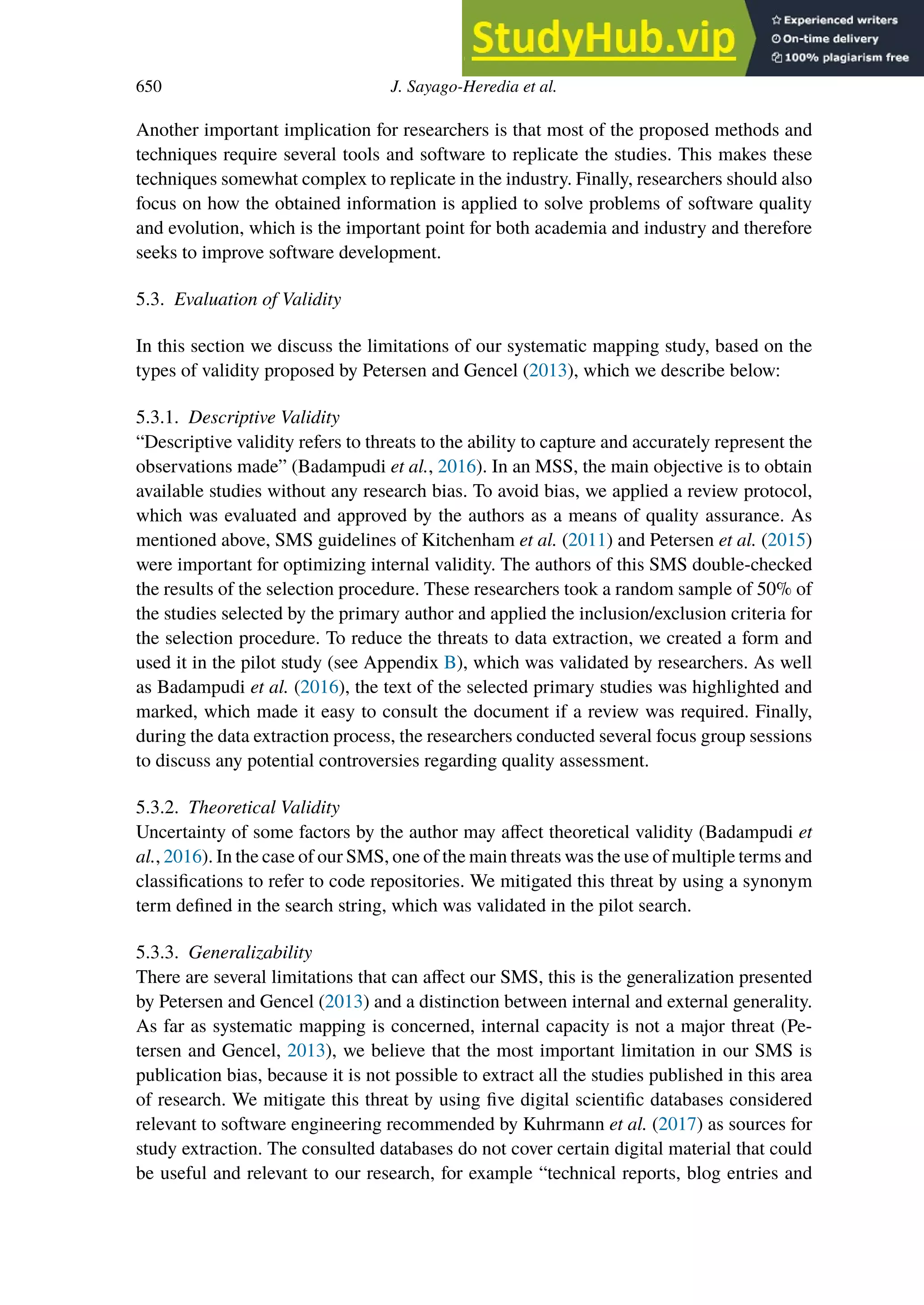 650 J. Sayago-Heredia et al.
Another important implication for researchers is that most of the proposed methods and
techniques require several tools and software to replicate the studies. This makes these
techniques somewhat complex to replicate in the industry. Finally, researchers should also
focus on how the obtained information is applied to solve problems of software quality
and evolution, which is the important point for both academia and industry and therefore
seeks to improve software development.
5.3. Evaluation of Validity
In this section we discuss the limitations of our systematic mapping study, based on the
types of validity proposed by Petersen and Gencel (2013), which we describe below:
5.3.1. Descriptive Validity
“Descriptive validity refers to threats to the ability to capture and accurately represent the
observations made” (Badampudi et al., 2016). In an MSS, the main objective is to obtain
available studies without any research bias. To avoid bias, we applied a review protocol,
which was evaluated and approved by the authors as a means of quality assurance. As
mentioned above, SMS guidelines of Kitchenham et al. (2011) and Petersen et al. (2015)
were important for optimizing internal validity. The authors of this SMS double-checked
the results of the selection procedure. These researchers took a random sample of 50% of
the studies selected by the primary author and applied the inclusion/exclusion criteria for
the selection procedure. To reduce the threats to data extraction, we created a form and
used it in the pilot study (see Appendix B), which was validated by researchers. As well
as Badampudi et al. (2016), the text of the selected primary studies was highlighted and
marked, which made it easy to consult the document if a review was required. Finally,
during the data extraction process, the researchers conducted several focus group sessions
to discuss any potential controversies regarding quality assessment.
5.3.2. Theoretical Validity
Uncertainty of some factors by the author may aﬀect theoretical validity (Badampudi et
al., 2016). In the case of our SMS, one of the main threats was the use of multiple terms and
classifications to refer to code repositories. We mitigated this threat by using a synonym
term defined in the search string, which was validated in the pilot search.
5.3.3. Generalizability
There are several limitations that can aﬀect our SMS, this is the generalization presented
by Petersen and Gencel (2013) and a distinction between internal and external generality.
As far as systematic mapping is concerned, internal capacity is not a major threat (Pe-
tersen and Gencel, 2013), we believe that the most important limitation in our SMS is
publication bias, because it is not possible to extract all the studies published in this area
of research. We mitigate this threat by using five digital scientific databases considered
relevant to software engineering recommended by Kuhrmann et al. (2017) as sources for
study extraction. The consulted databases do not cover certain digital material that could
be useful and relevant to our research, for example “technical reports, blog entries and
 
