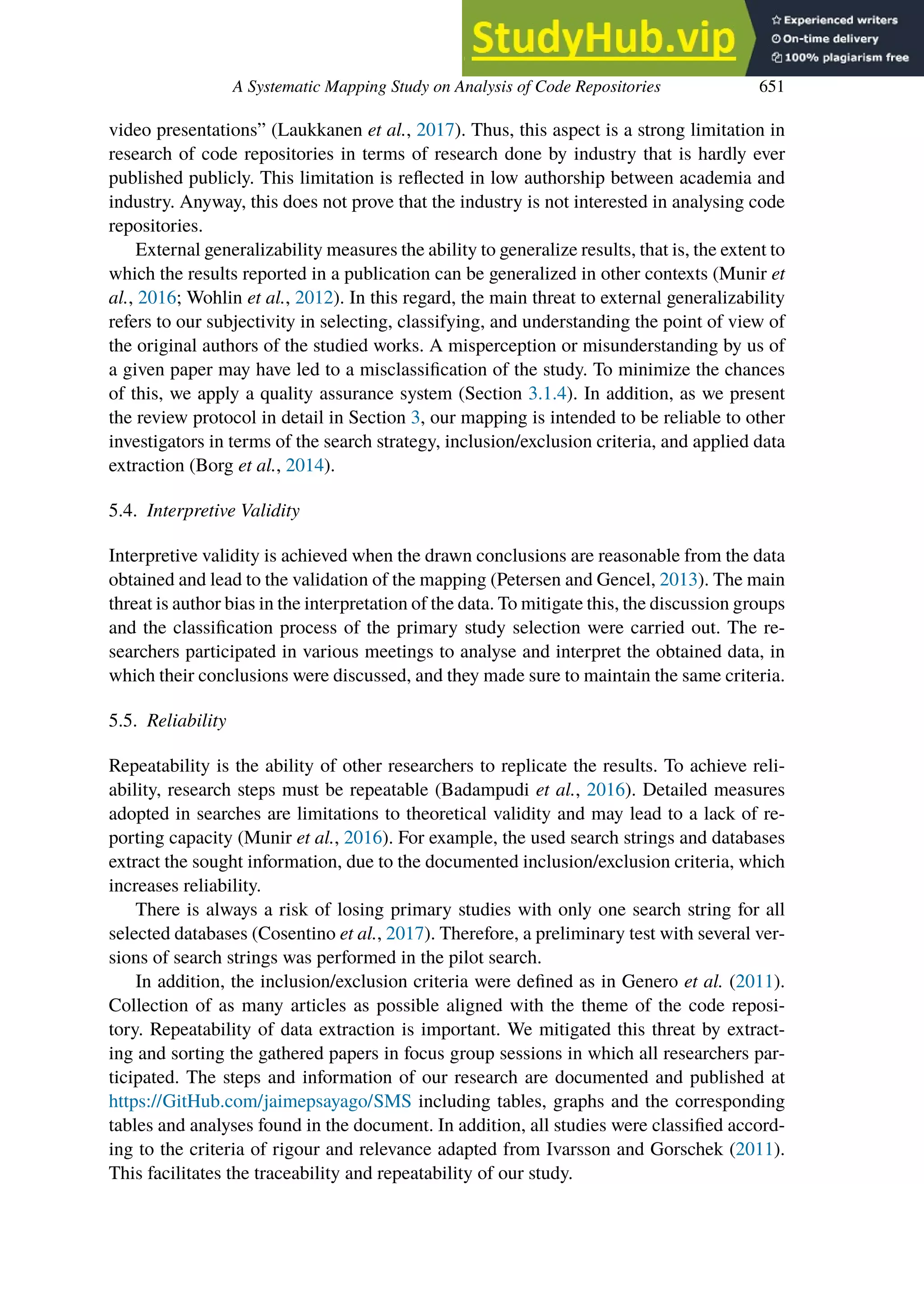 A Systematic Mapping Study on Analysis of Code Repositories 651
video presentations” (Laukkanen et al., 2017). Thus, this aspect is a strong limitation in
research of code repositories in terms of research done by industry that is hardly ever
published publicly. This limitation is reflected in low authorship between academia and
industry. Anyway, this does not prove that the industry is not interested in analysing code
repositories.
External generalizability measures the ability to generalize results, that is, the extent to
which the results reported in a publication can be generalized in other contexts (Munir et
al., 2016; Wohlin et al., 2012). In this regard, the main threat to external generalizability
refers to our subjectivity in selecting, classifying, and understanding the point of view of
the original authors of the studied works. A misperception or misunderstanding by us of
a given paper may have led to a misclassification of the study. To minimize the chances
of this, we apply a quality assurance system (Section 3.1.4). In addition, as we present
the review protocol in detail in Section 3, our mapping is intended to be reliable to other
investigators in terms of the search strategy, inclusion/exclusion criteria, and applied data
extraction (Borg et al., 2014).
5.4. Interpretive Validity
Interpretive validity is achieved when the drawn conclusions are reasonable from the data
obtained and lead to the validation of the mapping (Petersen and Gencel, 2013). The main
threat is author bias in the interpretation of the data. To mitigate this, the discussion groups
and the classification process of the primary study selection were carried out. The re-
searchers participated in various meetings to analyse and interpret the obtained data, in
which their conclusions were discussed, and they made sure to maintain the same criteria.
5.5. Reliability
Repeatability is the ability of other researchers to replicate the results. To achieve reli-
ability, research steps must be repeatable (Badampudi et al., 2016). Detailed measures
adopted in searches are limitations to theoretical validity and may lead to a lack of re-
porting capacity (Munir et al., 2016). For example, the used search strings and databases
extract the sought information, due to the documented inclusion/exclusion criteria, which
increases reliability.
There is always a risk of losing primary studies with only one search string for all
selected databases (Cosentino et al., 2017). Therefore, a preliminary test with several ver-
sions of search strings was performed in the pilot search.
In addition, the inclusion/exclusion criteria were defined as in Genero et al. (2011).
Collection of as many articles as possible aligned with the theme of the code reposi-
tory. Repeatability of data extraction is important. We mitigated this threat by extract-
ing and sorting the gathered papers in focus group sessions in which all researchers par-
ticipated. The steps and information of our research are documented and published at
https://GitHub.com/jaimepsayago/SMS including tables, graphs and the corresponding
tables and analyses found in the document. In addition, all studies were classified accord-
ing to the criteria of rigour and relevance adapted from Ivarsson and Gorschek (2011).
This facilitates the traceability and repeatability of our study.
 