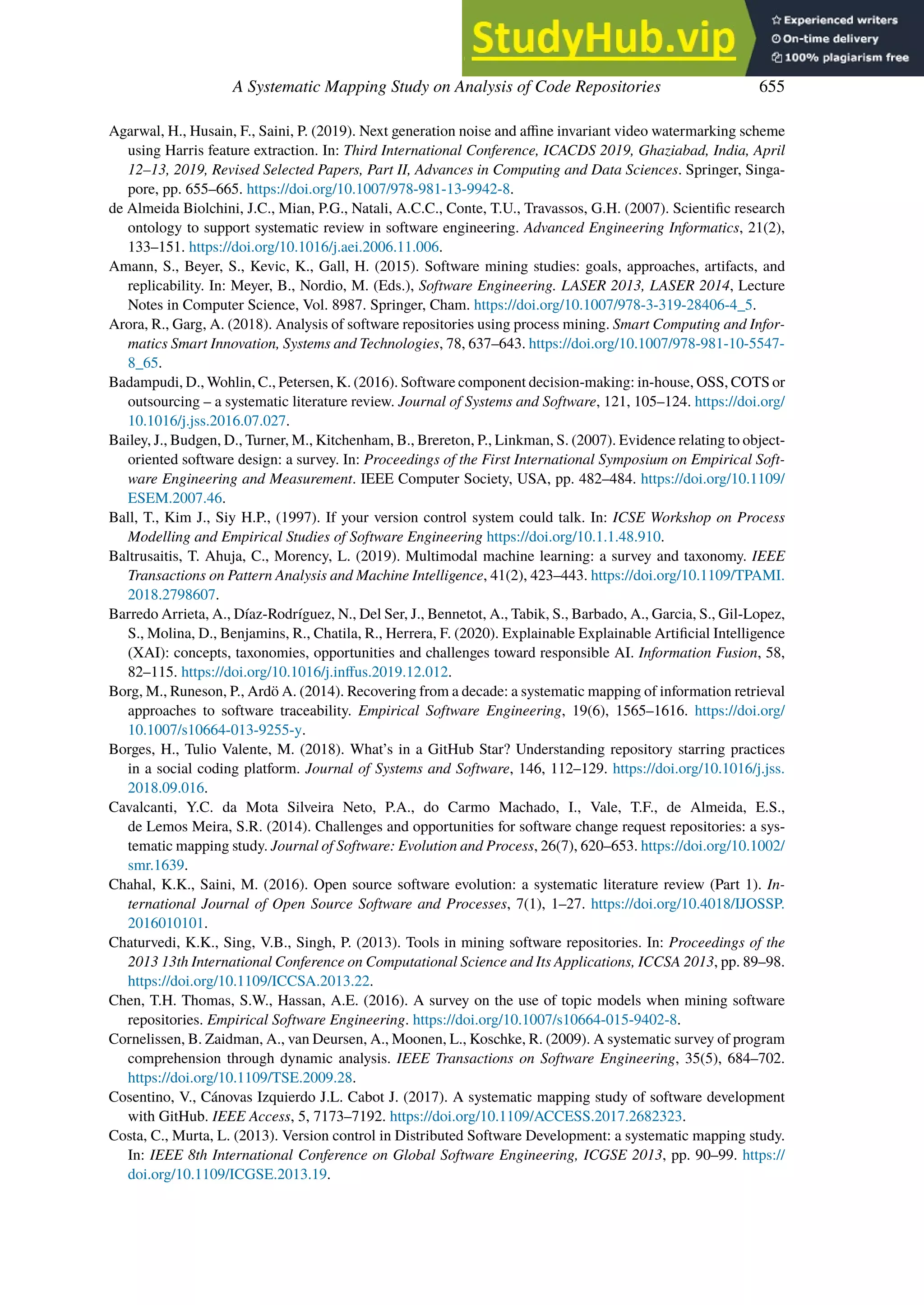 A Systematic Mapping Study on Analysis of Code Repositories 655
Agarwal, H., Husain, F., Saini, P. (2019). Next generation noise and affine invariant video watermarking scheme
using Harris feature extraction. In: Third International Conference, ICACDS 2019, Ghaziabad, India, April
12–13, 2019, Revised Selected Papers, Part II, Advances in Computing and Data Sciences. Springer, Singa-
pore, pp. 655–665. https://doi.org/10.1007/978-981-13-9942-8.
de Almeida Biolchini, J.C., Mian, P.G., Natali, A.C.C., Conte, T.U., Travassos, G.H. (2007). Scientific research
ontology to support systematic review in software engineering. Advanced Engineering Informatics, 21(2),
133–151. https://doi.org/10.1016/j.aei.2006.11.006.
Amann, S., Beyer, S., Kevic, K., Gall, H. (2015). Software mining studies: goals, approaches, artifacts, and
replicability. In: Meyer, B., Nordio, M. (Eds.), Software Engineering. LASER 2013, LASER 2014, Lecture
Notes in Computer Science, Vol. 8987. Springer, Cham. https://doi.org/10.1007/978-3-319-28406-4_5.
Arora, R., Garg, A. (2018). Analysis of software repositories using process mining. Smart Computing and Infor-
matics Smart Innovation, Systems and Technologies, 78, 637–643. https://doi.org/10.1007/978-981-10-5547-
8_65.
Badampudi, D., Wohlin, C., Petersen, K. (2016). Software component decision-making: in-house, OSS, COTS or
outsourcing – a systematic literature review. Journal of Systems and Software, 121, 105–124. https://doi.org/
10.1016/j.jss.2016.07.027.
Bailey, J., Budgen, D., Turner, M., Kitchenham, B., Brereton, P., Linkman, S. (2007). Evidence relating to object-
oriented software design: a survey. In: Proceedings of the First International Symposium on Empirical Soft-
ware Engineering and Measurement. IEEE Computer Society, USA, pp. 482–484. https://doi.org/10.1109/
ESEM.2007.46.
Ball, T., Kim J., Siy H.P., (1997). If your version control system could talk. In: ICSE Workshop on Process
Modelling and Empirical Studies of Software Engineering https://doi.org/10.1.1.48.910.
Baltrusaitis, T. Ahuja, C., Morency, L. (2019). Multimodal machine learning: a survey and taxonomy. IEEE
Transactions on Pattern Analysis and Machine Intelligence, 41(2), 423–443. https://doi.org/10.1109/TPAMI.
2018.2798607.
Barredo Arrieta, A., Díaz-Rodríguez, N., Del Ser, J., Bennetot, A., Tabik, S., Barbado, A., Garcia, S., Gil-Lopez,
S., Molina, D., Benjamins, R., Chatila, R., Herrera, F. (2020). Explainable Explainable Artificial Intelligence
(XAI): concepts, taxonomies, opportunities and challenges toward responsible AI. Information Fusion, 58,
82–115. https://doi.org/10.1016/j.inﬀus.2019.12.012.
Borg, M., Runeson, P., Ardö A. (2014). Recovering from a decade: a systematic mapping of information retrieval
approaches to software traceability. Empirical Software Engineering, 19(6), 1565–1616. https://doi.org/
10.1007/s10664-013-9255-y.
Borges, H., Tulio Valente, M. (2018). What’s in a GitHub Star? Understanding repository starring practices
in a social coding platform. Journal of Systems and Software, 146, 112–129. https://doi.org/10.1016/j.jss.
2018.09.016.
Cavalcanti, Y.C. da Mota Silveira Neto, P.A., do Carmo Machado, I., Vale, T.F., de Almeida, E.S.,
de Lemos Meira, S.R. (2014). Challenges and opportunities for software change request repositories: a sys-
tematic mapping study. Journal of Software: Evolution and Process, 26(7), 620–653. https://doi.org/10.1002/
smr.1639.
Chahal, K.K., Saini, M. (2016). Open source software evolution: a systematic literature review (Part 1). In-
ternational Journal of Open Source Software and Processes, 7(1), 1–27. https://doi.org/10.4018/IJOSSP.
2016010101.
Chaturvedi, K.K., Sing, V.B., Singh, P. (2013). Tools in mining software repositories. In: Proceedings of the
2013 13th International Conference on Computational Science and Its Applications, ICCSA 2013, pp. 89–98.
https://doi.org/10.1109/ICCSA.2013.22.
Chen, T.H. Thomas, S.W., Hassan, A.E. (2016). A survey on the use of topic models when mining software
repositories. Empirical Software Engineering. https://doi.org/10.1007/s10664-015-9402-8.
Cornelissen, B. Zaidman, A., van Deursen, A., Moonen, L., Koschke, R. (2009). A systematic survey of program
comprehension through dynamic analysis. IEEE Transactions on Software Engineering, 35(5), 684–702.
https://doi.org/10.1109/TSE.2009.28.
Cosentino, V., Cánovas Izquierdo J.L. Cabot J. (2017). A systematic mapping study of software development
with GitHub. IEEE Access, 5, 7173–7192. https://doi.org/10.1109/ACCESS.2017.2682323.
Costa, C., Murta, L. (2013). Version control in Distributed Software Development: a systematic mapping study.
In: IEEE 8th International Conference on Global Software Engineering, ICGSE 2013, pp. 90–99. https://
doi.org/10.1109/ICGSE.2013.19.
 