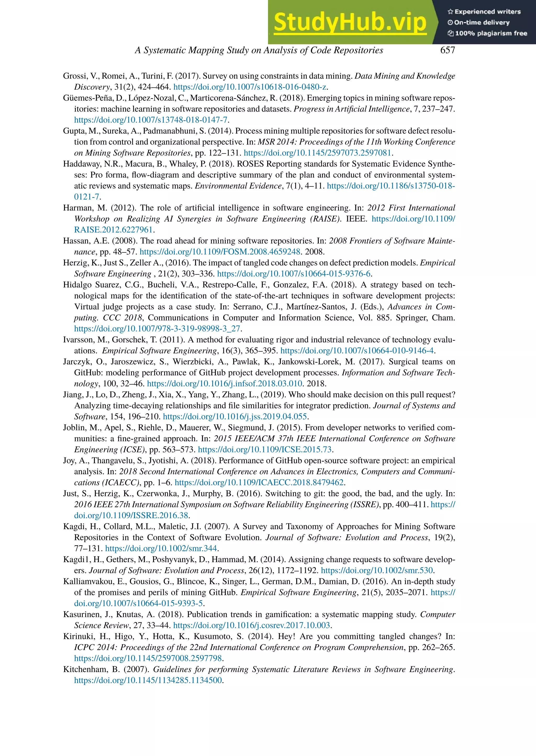 A Systematic Mapping Study on Analysis of Code Repositories 657
Grossi, V., Romei, A., Turini, F. (2017). Survey on using constraints in data mining. Data Mining and Knowledge
Discovery, 31(2), 424–464. https://doi.org/10.1007/s10618-016-0480-z.
Güemes-Peña, D., López-Nozal, C., Marticorena-Sánchez, R. (2018). Emerging topics in mining software repos-
itories: machine learning in software repositories and datasets. Progress in Artificial Intelligence, 7, 237–247.
https://doi.org/10.1007/s13748-018-0147-7.
Gupta, M., Sureka, A., Padmanabhuni, S. (2014). Process mining multiple repositories for software defect resolu-
tion from control and organizational perspective. In: MSR 2014: Proceedings of the 11th Working Conference
on Mining Software Repositories, pp. 122–131. https://doi.org/10.1145/2597073.2597081.
Haddaway, N.R., Macura, B., Whaley, P. (2018). ROSES Reporting standards for Systematic Evidence Synthe-
ses: Pro forma, flow-diagram and descriptive summary of the plan and conduct of environmental system-
atic reviews and systematic maps. Environmental Evidence, 7(1), 4–11. https://doi.org/10.1186/s13750-018-
0121-7.
Harman, M. (2012). The role of artificial intelligence in software engineering. In: 2012 First International
Workshop on Realizing AI Synergies in Software Engineering (RAISE). IEEE. https://doi.org/10.1109/
RAISE.2012.6227961.
Hassan, A.E. (2008). The road ahead for mining software repositories. In: 2008 Frontiers of Software Mainte-
nance, pp. 48–57. https://doi.org/10.1109/FOSM.2008.4659248. 2008.
Herzig, K., Just S., Zeller A., (2016). The impact of tangled code changes on defect prediction models. Empirical
Software Engineering , 21(2), 303–336. https://doi.org/10.1007/s10664-015-9376-6.
Hidalgo Suarez, C.G., Bucheli, V.A., Restrepo-Calle, F., Gonzalez, F.A. (2018). A strategy based on tech-
nological maps for the identification of the state-of-the-art techniques in software development projects:
Virtual judge projects as a case study. In: Serrano, C.J., Martínez-Santos, J. (Eds.), Advances in Com-
puting. CCC 2018, Communications in Computer and Information Science, Vol. 885. Springer, Cham.
https://doi.org/10.1007/978-3-319-98998-3_27.
Ivarsson, M., Gorschek, T. (2011). A method for evaluating rigor and industrial relevance of technology evalu-
ations. Empirical Software Engineering, 16(3), 365–395. https://doi.org/10.1007/s10664-010-9146-4.
Jarczyk, O., Jaroszewicz, S., Wierzbicki, A., Pawlak, K., Jankowski-Lorek, M. (2017). Surgical teams on
GitHub: modeling performance of GitHub project development processes. Information and Software Tech-
nology, 100, 32–46. https://doi.org/10.1016/j.infsof.2018.03.010. 2018.
Jiang, J., Lo, D., Zheng, J., Xia, X., Yang, Y., Zhang, L., (2019). Who should make decision on this pull request?
Analyzing time-decaying relationships and file similarities for integrator prediction. Journal of Systems and
Software, 154, 196–210. https://doi.org/10.1016/j.jss.2019.04.055.
Joblin, M., Apel, S., Riehle, D., Mauerer, W., Siegmund, J. (2015). From developer networks to verified com-
munities: a fine-grained approach. In: 2015 IEEE/ACM 37th IEEE International Conference on Software
Engineering (ICSE), pp. 563–573. https://doi.org/10.1109/ICSE.2015.73.
Joy, A., Thangavelu, S., Jyotishi, A. (2018). Performance of GitHub open-source software project: an empirical
analysis. In: 2018 Second International Conference on Advances in Electronics, Computers and Communi-
cations (ICAECC), pp. 1–6. https://doi.org/10.1109/ICAECC.2018.8479462.
Just, S., Herzig, K., Czerwonka, J., Murphy, B. (2016). Switching to git: the good, the bad, and the ugly. In:
2016 IEEE 27th International Symposium on Software Reliability Engineering (ISSRE), pp. 400–411. https://
doi.org/10.1109/ISSRE.2016.38.
Kagdi, H., Collard, M.L., Maletic, J.I. (2007). A Survey and Taxonomy of Approaches for Mining Software
Repositories in the Context of Software Evolution. Journal of Software: Evolution and Process, 19(2),
77–131. https://doi.org/10.1002/smr.344.
Kagdi1, H., Gethers, M., Poshyvanyk, D., Hammad, M. (2014). Assigning change requests to software develop-
ers. Journal of Software: Evolution and Process, 26(12), 1172–1192. https://doi.org/10.1002/smr.530.
Kalliamvakou, E., Gousios, G., Blincoe, K., Singer, L., German, D.M., Damian, D. (2016). An in-depth study
of the promises and perils of mining GitHub. Empirical Software Engineering, 21(5), 2035–2071. https://
doi.org/10.1007/s10664-015-9393-5.
Kasurinen, J., Knutas, A. (2018). Publication trends in gamification: a systematic mapping study. Computer
Science Review, 27, 33–44. https://doi.org/10.1016/j.cosrev.2017.10.003.
Kirinuki, H., Higo, Y., Hotta, K., Kusumoto, S. (2014). Hey! Are you committing tangled changes? In:
ICPC 2014: Proceedings of the 22nd International Conference on Program Comprehension, pp. 262–265.
https://doi.org/10.1145/2597008.2597798.
Kitchenham, B. (2007). Guidelines for performing Systematic Literature Reviews in Software Engineering.
https://doi.org/10.1145/1134285.1134500.
 
