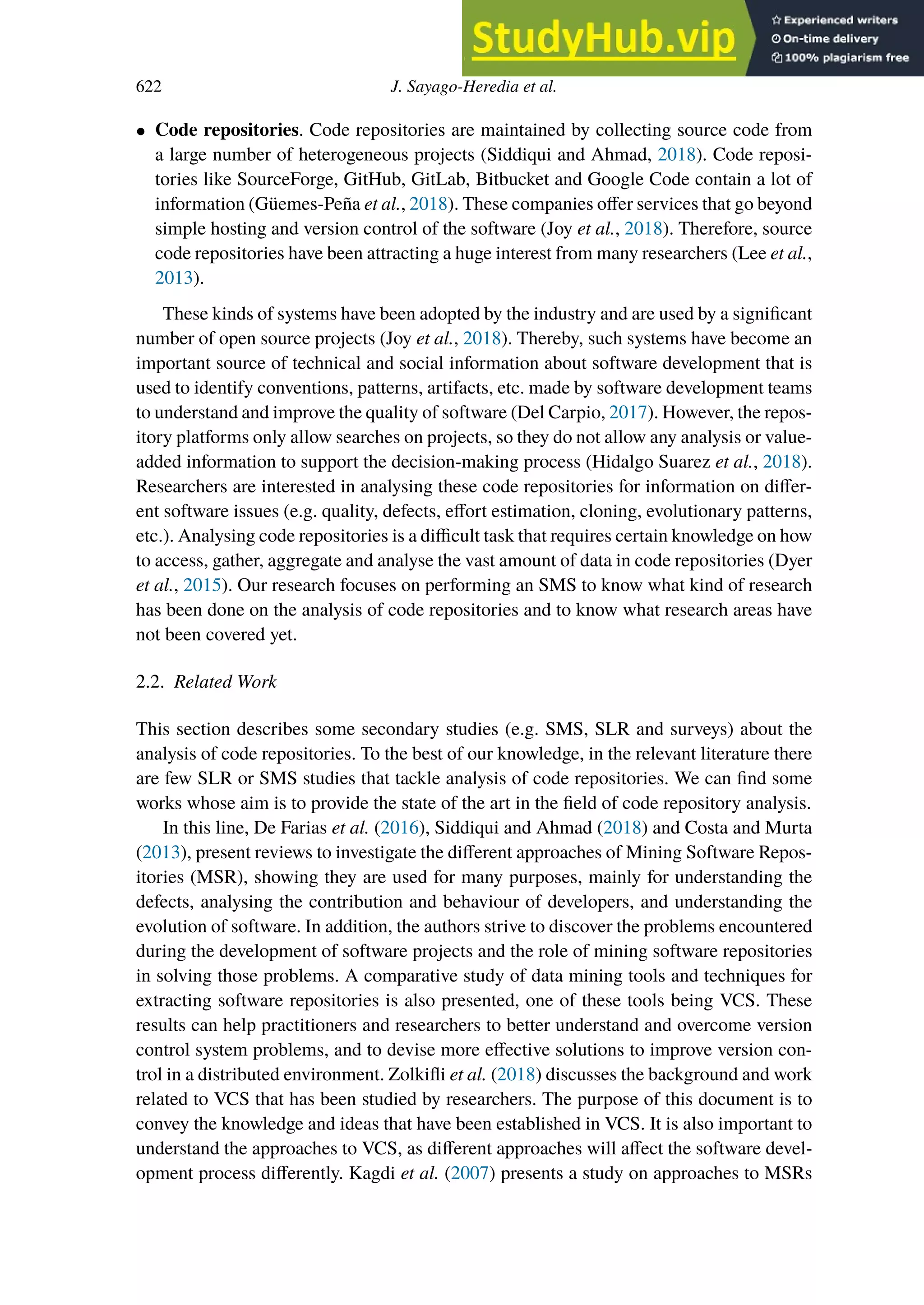 622 J. Sayago-Heredia et al.
• Code repositories. Code repositories are maintained by collecting source code from
a large number of heterogeneous projects (Siddiqui and Ahmad, 2018). Code reposi-
tories like SourceForge, GitHub, GitLab, Bitbucket and Google Code contain a lot of
information (Güemes-Peña et al., 2018). These companies oﬀer services that go beyond
simple hosting and version control of the software (Joy et al., 2018). Therefore, source
code repositories have been attracting a huge interest from many researchers (Lee et al.,
2013).
These kinds of systems have been adopted by the industry and are used by a significant
number of open source projects (Joy et al., 2018). Thereby, such systems have become an
important source of technical and social information about software development that is
used to identify conventions, patterns, artifacts, etc. made by software development teams
to understand and improve the quality of software (Del Carpio, 2017). However, the repos-
itory platforms only allow searches on projects, so they do not allow any analysis or value-
added information to support the decision-making process (Hidalgo Suarez et al., 2018).
Researchers are interested in analysing these code repositories for information on diﬀer-
ent software issues (e.g. quality, defects, eﬀort estimation, cloning, evolutionary patterns,
etc.). Analysing code repositories is a difficult task that requires certain knowledge on how
to access, gather, aggregate and analyse the vast amount of data in code repositories (Dyer
et al., 2015). Our research focuses on performing an SMS to know what kind of research
has been done on the analysis of code repositories and to know what research areas have
not been covered yet.
2.2. Related Work
This section describes some secondary studies (e.g. SMS, SLR and surveys) about the
analysis of code repositories. To the best of our knowledge, in the relevant literature there
are few SLR or SMS studies that tackle analysis of code repositories. We can find some
works whose aim is to provide the state of the art in the field of code repository analysis.
In this line, De Farias et al. (2016), Siddiqui and Ahmad (2018) and Costa and Murta
(2013), present reviews to investigate the diﬀerent approaches of Mining Software Repos-
itories (MSR), showing they are used for many purposes, mainly for understanding the
defects, analysing the contribution and behaviour of developers, and understanding the
evolution of software. In addition, the authors strive to discover the problems encountered
during the development of software projects and the role of mining software repositories
in solving those problems. A comparative study of data mining tools and techniques for
extracting software repositories is also presented, one of these tools being VCS. These
results can help practitioners and researchers to better understand and overcome version
control system problems, and to devise more eﬀective solutions to improve version con-
trol in a distributed environment. Zolkifli et al. (2018) discusses the background and work
related to VCS that has been studied by researchers. The purpose of this document is to
convey the knowledge and ideas that have been established in VCS. It is also important to
understand the approaches to VCS, as diﬀerent approaches will aﬀect the software devel-
opment process diﬀerently. Kagdi et al. (2007) presents a study on approaches to MSRs
 