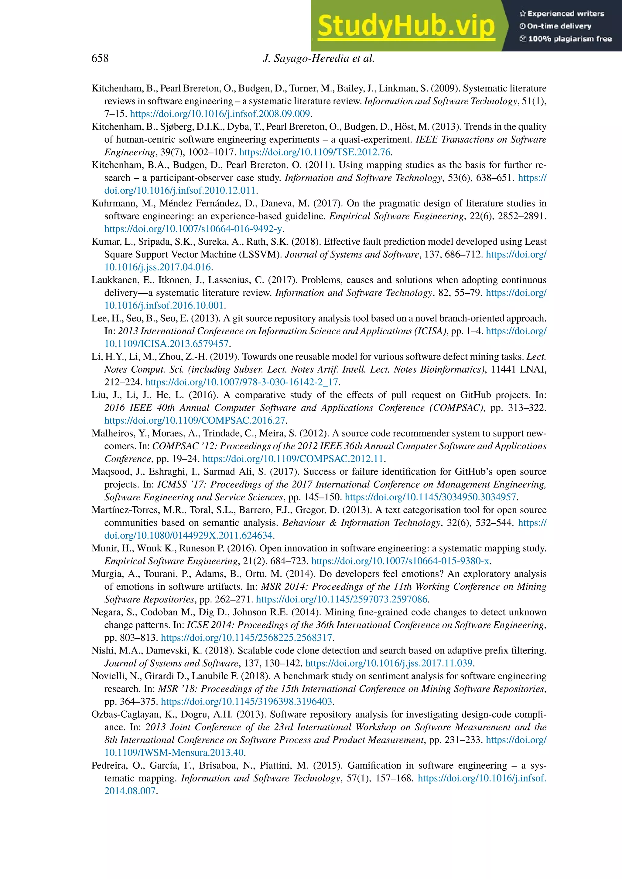 658 J. Sayago-Heredia et al.
Kitchenham, B., Pearl Brereton, O., Budgen, D., Turner, M., Bailey, J., Linkman, S. (2009). Systematic literature
reviews in software engineering – a systematic literature review. Information and Software Technology, 51(1),
7–15. https://doi.org/10.1016/j.infsof.2008.09.009.
Kitchenham, B., Sjøberg, D.I.K., Dyba, T., Pearl Brereton, O., Budgen, D., Höst, M. (2013). Trends in the quality
of human-centric software engineering experiments – a quasi-experiment. IEEE Transactions on Software
Engineering, 39(7), 1002–1017. https://doi.org/10.1109/TSE.2012.76.
Kitchenham, B.A., Budgen, D., Pearl Brereton, O. (2011). Using mapping studies as the basis for further re-
search – a participant-observer case study. Information and Software Technology, 53(6), 638–651. https://
doi.org/10.1016/j.infsof.2010.12.011.
Kuhrmann, M., Méndez Fernández, D., Daneva, M. (2017). On the pragmatic design of literature studies in
software engineering: an experience-based guideline. Empirical Software Engineering, 22(6), 2852–2891.
https://doi.org/10.1007/s10664-016-9492-y.
Kumar, L., Sripada, S.K., Sureka, A., Rath, S.K. (2018). Eﬀective fault prediction model developed using Least
Square Support Vector Machine (LSSVM). Journal of Systems and Software, 137, 686–712. https://doi.org/
10.1016/j.jss.2017.04.016.
Laukkanen, E., Itkonen, J., Lassenius, C. (2017). Problems, causes and solutions when adopting continuous
delivery—a systematic literature review. Information and Software Technology, 82, 55–79. https://doi.org/
10.1016/j.infsof.2016.10.001.
Lee, H., Seo, B., Seo, E. (2013). A git source repository analysis tool based on a novel branch-oriented approach.
In: 2013 International Conference on Information Science and Applications (ICISA), pp. 1–4. https://doi.org/
10.1109/ICISA.2013.6579457.
Li, H.Y., Li, M., Zhou, Z.-H. (2019). Towards one reusable model for various software defect mining tasks. Lect.
Notes Comput. Sci. (including Subser. Lect. Notes Artif. Intell. Lect. Notes Bioinformatics), 11441 LNAI,
212–224. https://doi.org/10.1007/978-3-030-16142-2_17.
Liu, J., Li, J., He, L. (2016). A comparative study of the eﬀects of pull request on GitHub projects. In:
2016 IEEE 40th Annual Computer Software and Applications Conference (COMPSAC), pp. 313–322.
https://doi.org/10.1109/COMPSAC.2016.27.
Malheiros, Y., Moraes, A., Trindade, C., Meira, S. (2012). A source code recommender system to support new-
comers. In: COMPSAC ’12: Proceedings of the 2012 IEEE 36th Annual Computer Software and Applications
Conference, pp. 19–24. https://doi.org/10.1109/COMPSAC.2012.11.
Maqsood, J., Eshraghi, I., Sarmad Ali, S. (2017). Success or failure identification for GitHub’s open source
projects. In: ICMSS ’17: Proceedings of the 2017 International Conference on Management Engineering,
Software Engineering and Service Sciences, pp. 145–150. https://doi.org/10.1145/3034950.3034957.
Martínez-Torres, M.R., Toral, S.L., Barrero, F.J., Gregor, D. (2013). A text categorisation tool for open source
communities based on semantic analysis. Behaviour & Information Technology, 32(6), 532–544. https://
doi.org/10.1080/0144929X.2011.624634.
Munir, H., Wnuk K., Runeson P. (2016). Open innovation in software engineering: a systematic mapping study.
Empirical Software Engineering, 21(2), 684–723. https://doi.org/10.1007/s10664-015-9380-x.
Murgia, A., Tourani, P., Adams, B., Ortu, M. (2014). Do developers feel emotions? An exploratory analysis
of emotions in software artifacts. In: MSR 2014: Proceedings of the 11th Working Conference on Mining
Software Repositories, pp. 262–271. https://doi.org/10.1145/2597073.2597086.
Negara, S., Codoban M., Dig D., Johnson R.E. (2014). Mining fine-grained code changes to detect unknown
change patterns. In: ICSE 2014: Proceedings of the 36th International Conference on Software Engineering,
pp. 803–813. https://doi.org/10.1145/2568225.2568317.
Nishi, M.A., Damevski, K. (2018). Scalable code clone detection and search based on adaptive prefix filtering.
Journal of Systems and Software, 137, 130–142. https://doi.org/10.1016/j.jss.2017.11.039.
Novielli, N., Girardi D., Lanubile F. (2018). A benchmark study on sentiment analysis for software engineering
research. In: MSR ’18: Proceedings of the 15th International Conference on Mining Software Repositories,
pp. 364–375. https://doi.org/10.1145/3196398.3196403.
Ozbas-Caglayan, K., Dogru, A.H. (2013). Software repository analysis for investigating design-code compli-
ance. In: 2013 Joint Conference of the 23rd International Workshop on Software Measurement and the
8th International Conference on Software Process and Product Measurement, pp. 231–233. https://doi.org/
10.1109/IWSM-Mensura.2013.40.
Pedreira, O., García, F., Brisaboa, N., Piattini, M. (2015). Gamification in software engineering – a sys-
tematic mapping. Information and Software Technology, 57(1), 157–168. https://doi.org/10.1016/j.infsof.
2014.08.007.
 