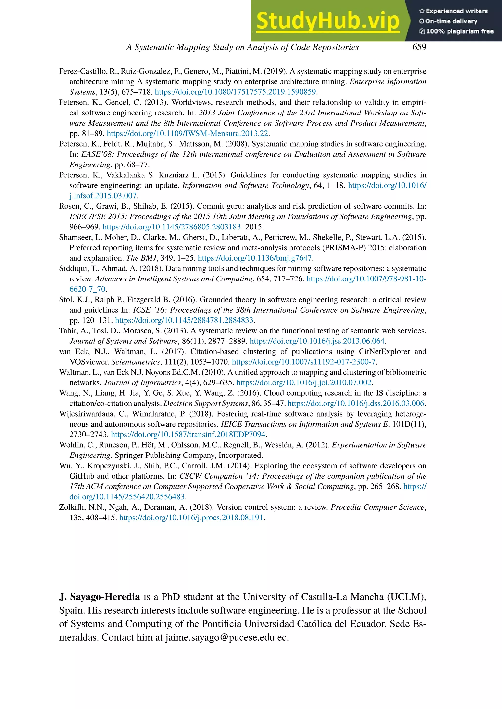 A Systematic Mapping Study on Analysis of Code Repositories 659
Perez-Castillo, R., Ruiz-Gonzalez, F., Genero, M., Piattini, M. (2019). A systematic mapping study on enterprise
architecture mining A systematic mapping study on enterprise architecture mining. Enterprise Information
Systems, 13(5), 675–718. https://doi.org/10.1080/17517575.2019.1590859.
Petersen, K., Gencel, C. (2013). Worldviews, research methods, and their relationship to validity in empiri-
cal software engineering research. In: 2013 Joint Conference of the 23rd International Workshop on Soft-
ware Measurement and the 8th International Conference on Software Process and Product Measurement,
pp. 81–89. https://doi.org/10.1109/IWSM-Mensura.2013.22.
Petersen, K., Feldt, R., Mujtaba, S., Mattsson, M. (2008). Systematic mapping studies in software engineering.
In: EASE’08: Proceedings of the 12th international conference on Evaluation and Assessment in Software
Engineering, pp. 68–77.
Petersen, K., Vakkalanka S. Kuzniarz L. (2015). Guidelines for conducting systematic mapping studies in
software engineering: an update. Information and Software Technology, 64, 1–18. https://doi.org/10.1016/
j.infsof.2015.03.007.
Rosen, C., Grawi, B., Shihab, E. (2015). Commit guru: analytics and risk prediction of software commits. In:
ESEC/FSE 2015: Proceedings of the 2015 10th Joint Meeting on Foundations of Software Engineering, pp.
966–969. https://doi.org/10.1145/2786805.2803183. 2015.
Shamseer, L. Moher, D., Clarke, M., Ghersi, D., Liberati, A., Petticrew, M., Shekelle, P., Stewart, L.A. (2015).
Preferred reporting items for systematic review and meta-analysis protocols (PRISMA-P) 2015: elaboration
and explanation. The BMJ, 349, 1–25. https://doi.org/10.1136/bmj.g7647.
Siddiqui, T., Ahmad, A. (2018). Data mining tools and techniques for mining software repositories: a systematic
review. Advances in Intelligent Systems and Computing, 654, 717–726. https://doi.org/10.1007/978-981-10-
6620-7_70.
Stol, K.J., Ralph P., Fitzgerald B. (2016). Grounded theory in software engineering research: a critical review
and guidelines In: ICSE ’16: Proceedings of the 38th International Conference on Software Engineering,
pp. 120–131. https://doi.org/10.1145/2884781.2884833.
Tahir, A., Tosi, D., Morasca, S. (2013). A systematic review on the functional testing of semantic web services.
Journal of Systems and Software, 86(11), 2877–2889. https://doi.org/10.1016/j.jss.2013.06.064.
van Eck, N.J., Waltman, L. (2017). Citation-based clustering of publications using CitNetExplorer and
VOSviewer. Scientometrics, 111(2), 1053–1070. https://doi.org/10.1007/s11192-017-2300-7.
Waltman, L., van Eck N.J. Noyons Ed.C.M. (2010). A unified approach to mapping and clustering of bibliometric
networks. Journal of Informetrics, 4(4), 629–635. https://doi.org/10.1016/j.joi.2010.07.002.
Wang, N., Liang, H. Jia, Y. Ge, S. Xue, Y. Wang, Z. (2016). Cloud computing research in the IS discipline: a
citation/co-citation analysis. Decision Support Systems, 86, 35–47. https://doi.org/10.1016/j.dss.2016.03.006.
Wijesiriwardana, C., Wimalaratne, P. (2018). Fostering real-time software analysis by leveraging heteroge-
neous and autonomous software repositories. IEICE Transactions on Information and Systems E, 101D(11),
2730–2743. https://doi.org/10.1587/transinf.2018EDP7094.
Wohlin, C., Runeson, P., Höt, M., Ohlsson, M.C., Regnell, B., Wesslén, A. (2012). Experimentation in Software
Engineering. Springer Publishing Company, Incorporated.
Wu, Y., Kropczynski, J., Shih, P.C., Carroll, J.M. (2014). Exploring the ecosystem of software developers on
GitHub and other platforms. In: CSCW Companion ’14: Proceedings of the companion publication of the
17th ACM conference on Computer Supported Cooperative Work & Social Computing, pp. 265–268. https://
doi.org/10.1145/2556420.2556483.
Zolkifli, N.N., Ngah, A., Deraman, A. (2018). Version control system: a review. Procedia Computer Science,
135, 408–415. https://doi.org/10.1016/j.procs.2018.08.191.
J. Sayago-Heredia is a PhD student at the University of Castilla-La Mancha (UCLM),
Spain. His research interests include software engineering. He is a professor at the School
of Systems and Computing of the Pontificia Universidad Católica del Ecuador, Sede Es-
meraldas. Contact him at jaime.sayago@pucese.edu.ec.
 