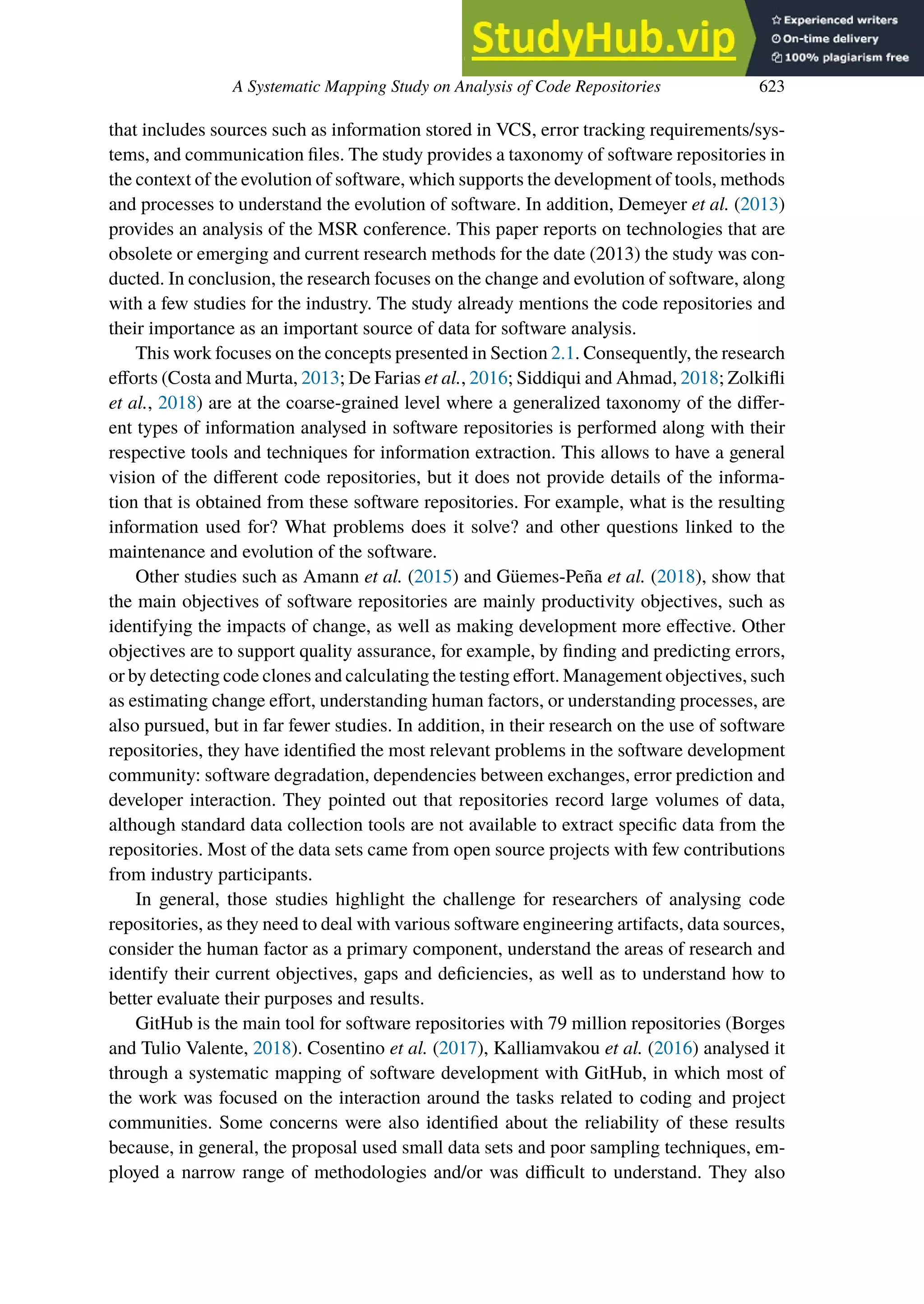 A Systematic Mapping Study on Analysis of Code Repositories 623
that includes sources such as information stored in VCS, error tracking requirements/sys-
tems, and communication files. The study provides a taxonomy of software repositories in
the context of the evolution of software, which supports the development of tools, methods
and processes to understand the evolution of software. In addition, Demeyer et al. (2013)
provides an analysis of the MSR conference. This paper reports on technologies that are
obsolete or emerging and current research methods for the date (2013) the study was con-
ducted. In conclusion, the research focuses on the change and evolution of software, along
with a few studies for the industry. The study already mentions the code repositories and
their importance as an important source of data for software analysis.
This work focuses on the concepts presented in Section 2.1. Consequently, the research
eﬀorts (Costa and Murta, 2013; De Farias et al., 2016; Siddiqui and Ahmad, 2018; Zolkifli
et al., 2018) are at the coarse-grained level where a generalized taxonomy of the diﬀer-
ent types of information analysed in software repositories is performed along with their
respective tools and techniques for information extraction. This allows to have a general
vision of the diﬀerent code repositories, but it does not provide details of the informa-
tion that is obtained from these software repositories. For example, what is the resulting
information used for? What problems does it solve? and other questions linked to the
maintenance and evolution of the software.
Other studies such as Amann et al. (2015) and Güemes-Peña et al. (2018), show that
the main objectives of software repositories are mainly productivity objectives, such as
identifying the impacts of change, as well as making development more eﬀective. Other
objectives are to support quality assurance, for example, by finding and predicting errors,
or by detecting code clones and calculating the testing eﬀort. Management objectives, such
as estimating change eﬀort, understanding human factors, or understanding processes, are
also pursued, but in far fewer studies. In addition, in their research on the use of software
repositories, they have identified the most relevant problems in the software development
community: software degradation, dependencies between exchanges, error prediction and
developer interaction. They pointed out that repositories record large volumes of data,
although standard data collection tools are not available to extract specific data from the
repositories. Most of the data sets came from open source projects with few contributions
from industry participants.
In general, those studies highlight the challenge for researchers of analysing code
repositories, as they need to deal with various software engineering artifacts, data sources,
consider the human factor as a primary component, understand the areas of research and
identify their current objectives, gaps and deficiencies, as well as to understand how to
better evaluate their purposes and results.
GitHub is the main tool for software repositories with 79 million repositories (Borges
and Tulio Valente, 2018). Cosentino et al. (2017), Kalliamvakou et al. (2016) analysed it
through a systematic mapping of software development with GitHub, in which most of
the work was focused on the interaction around the tasks related to coding and project
communities. Some concerns were also identified about the reliability of these results
because, in general, the proposal used small data sets and poor sampling techniques, em-
ployed a narrow range of methodologies and/or was difficult to understand. They also
 