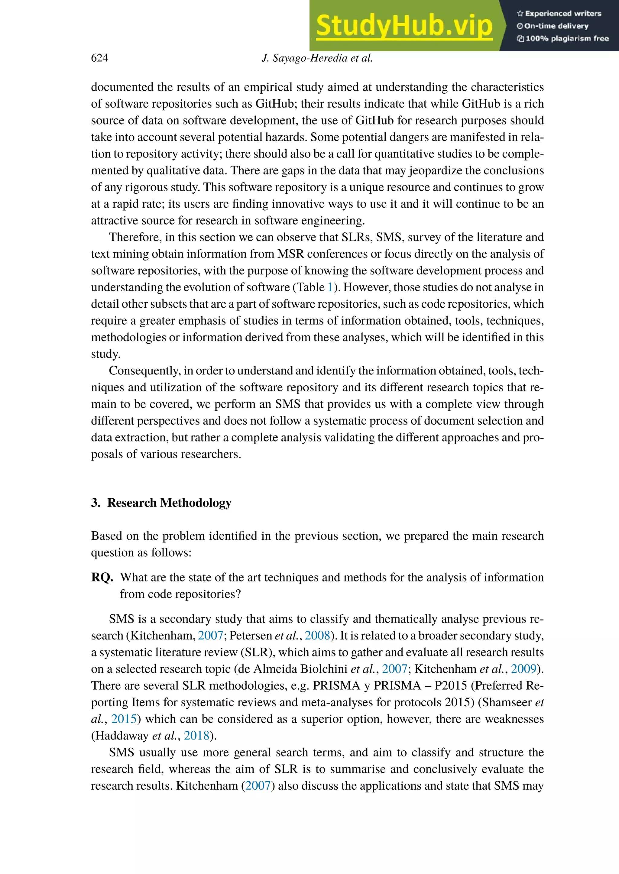 624 J. Sayago-Heredia et al.
documented the results of an empirical study aimed at understanding the characteristics
of software repositories such as GitHub; their results indicate that while GitHub is a rich
source of data on software development, the use of GitHub for research purposes should
take into account several potential hazards. Some potential dangers are manifested in rela-
tion to repository activity; there should also be a call for quantitative studies to be comple-
mented by qualitative data. There are gaps in the data that may jeopardize the conclusions
of any rigorous study. This software repository is a unique resource and continues to grow
at a rapid rate; its users are finding innovative ways to use it and it will continue to be an
attractive source for research in software engineering.
Therefore, in this section we can observe that SLRs, SMS, survey of the literature and
text mining obtain information from MSR conferences or focus directly on the analysis of
software repositories, with the purpose of knowing the software development process and
understanding the evolution of software (Table 1). However, those studies do not analyse in
detail other subsets that are a part of software repositories, such as code repositories, which
require a greater emphasis of studies in terms of information obtained, tools, techniques,
methodologies or information derived from these analyses, which will be identified in this
study.
Consequently, in order to understand and identify the information obtained, tools, tech-
niques and utilization of the software repository and its diﬀerent research topics that re-
main to be covered, we perform an SMS that provides us with a complete view through
diﬀerent perspectives and does not follow a systematic process of document selection and
data extraction, but rather a complete analysis validating the diﬀerent approaches and pro-
posals of various researchers.
3. Research Methodology
Based on the problem identified in the previous section, we prepared the main research
question as follows:
RQ. What are the state of the art techniques and methods for the analysis of information
from code repositories?
SMS is a secondary study that aims to classify and thematically analyse previous re-
search (Kitchenham, 2007; Petersen et al., 2008). It is related to a broader secondary study,
a systematic literature review (SLR), which aims to gather and evaluate all research results
on a selected research topic (de Almeida Biolchini et al., 2007; Kitchenham et al., 2009).
There are several SLR methodologies, e.g. PRISMA y PRISMA – P2015 (Preferred Re-
porting Items for systematic reviews and meta-analyses for protocols 2015) (Shamseer et
al., 2015) which can be considered as a superior option, however, there are weaknesses
(Haddaway et al., 2018).
SMS usually use more general search terms, and aim to classify and structure the
research field, whereas the aim of SLR is to summarise and conclusively evaluate the
research results. Kitchenham (2007) also discuss the applications and state that SMS may
 