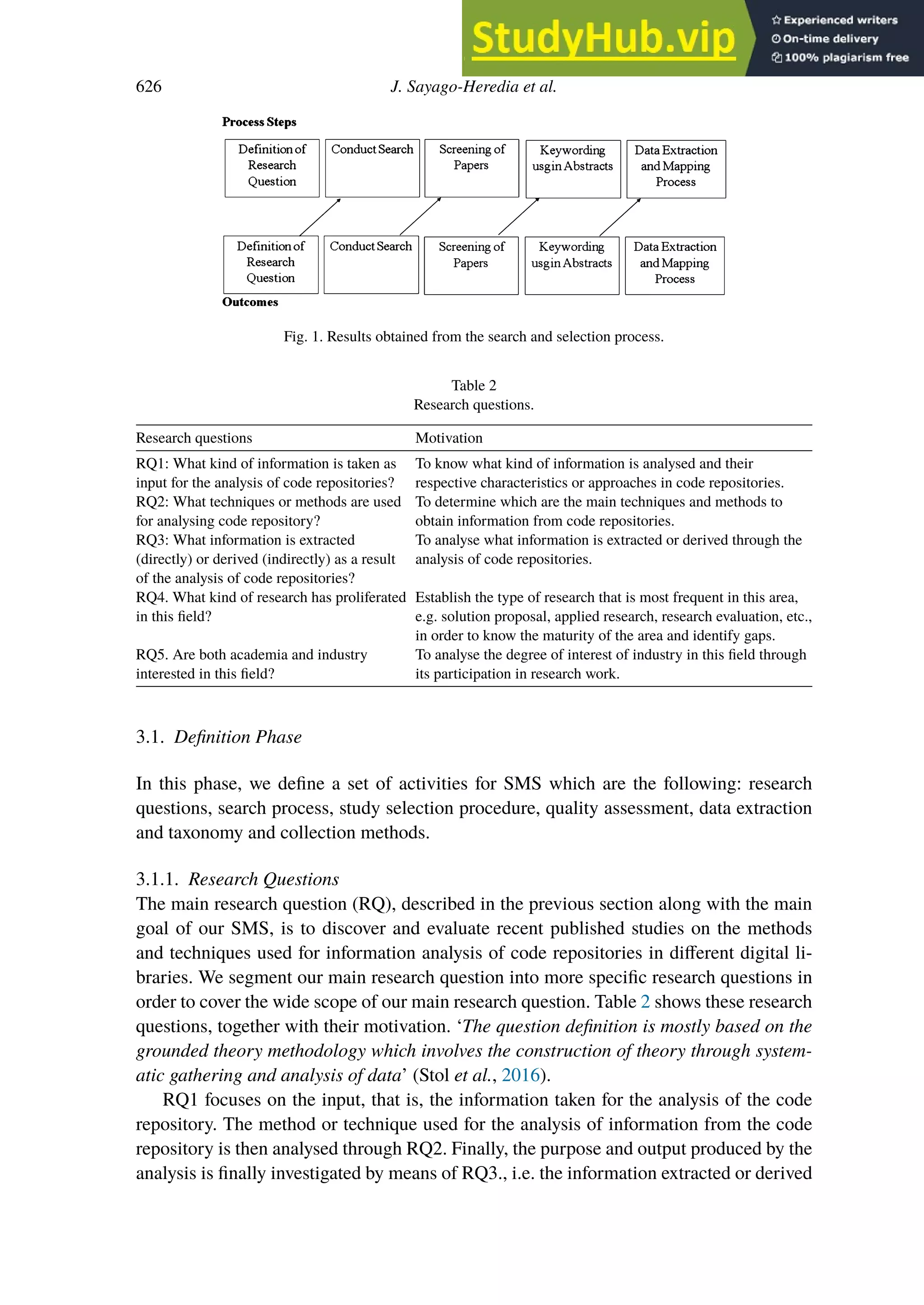 626 J. Sayago-Heredia et al.
Fig. 1. Results obtained from the search and selection process.
Table 2
Research questions.
Research questions Motivation
RQ1: What kind of information is taken as
input for the analysis of code repositories?
To know what kind of information is analysed and their
respective characteristics or approaches in code repositories.
RQ2: What techniques or methods are used
for analysing code repository?
To determine which are the main techniques and methods to
obtain information from code repositories.
RQ3: What information is extracted
(directly) or derived (indirectly) as a result
of the analysis of code repositories?
To analyse what information is extracted or derived through the
analysis of code repositories.
RQ4. What kind of research has proliferated
in this field?
Establish the type of research that is most frequent in this area,
e.g. solution proposal, applied research, research evaluation, etc.,
in order to know the maturity of the area and identify gaps.
RQ5. Are both academia and industry
interested in this field?
To analyse the degree of interest of industry in this field through
its participation in research work.
3.1. Definition Phase
In this phase, we define a set of activities for SMS which are the following: research
questions, search process, study selection procedure, quality assessment, data extraction
and taxonomy and collection methods.
3.1.1. Research Questions
The main research question (RQ), described in the previous section along with the main
goal of our SMS, is to discover and evaluate recent published studies on the methods
and techniques used for information analysis of code repositories in diﬀerent digital li-
braries. We segment our main research question into more specific research questions in
order to cover the wide scope of our main research question. Table 2 shows these research
questions, together with their motivation. ‘The question definition is mostly based on the
grounded theory methodology which involves the construction of theory through system-
atic gathering and analysis of data’ (Stol et al., 2016).
RQ1 focuses on the input, that is, the information taken for the analysis of the code
repository. The method or technique used for the analysis of information from the code
repository is then analysed through RQ2. Finally, the purpose and output produced by the
analysis is finally investigated by means of RQ3., i.e. the information extracted or derived
 