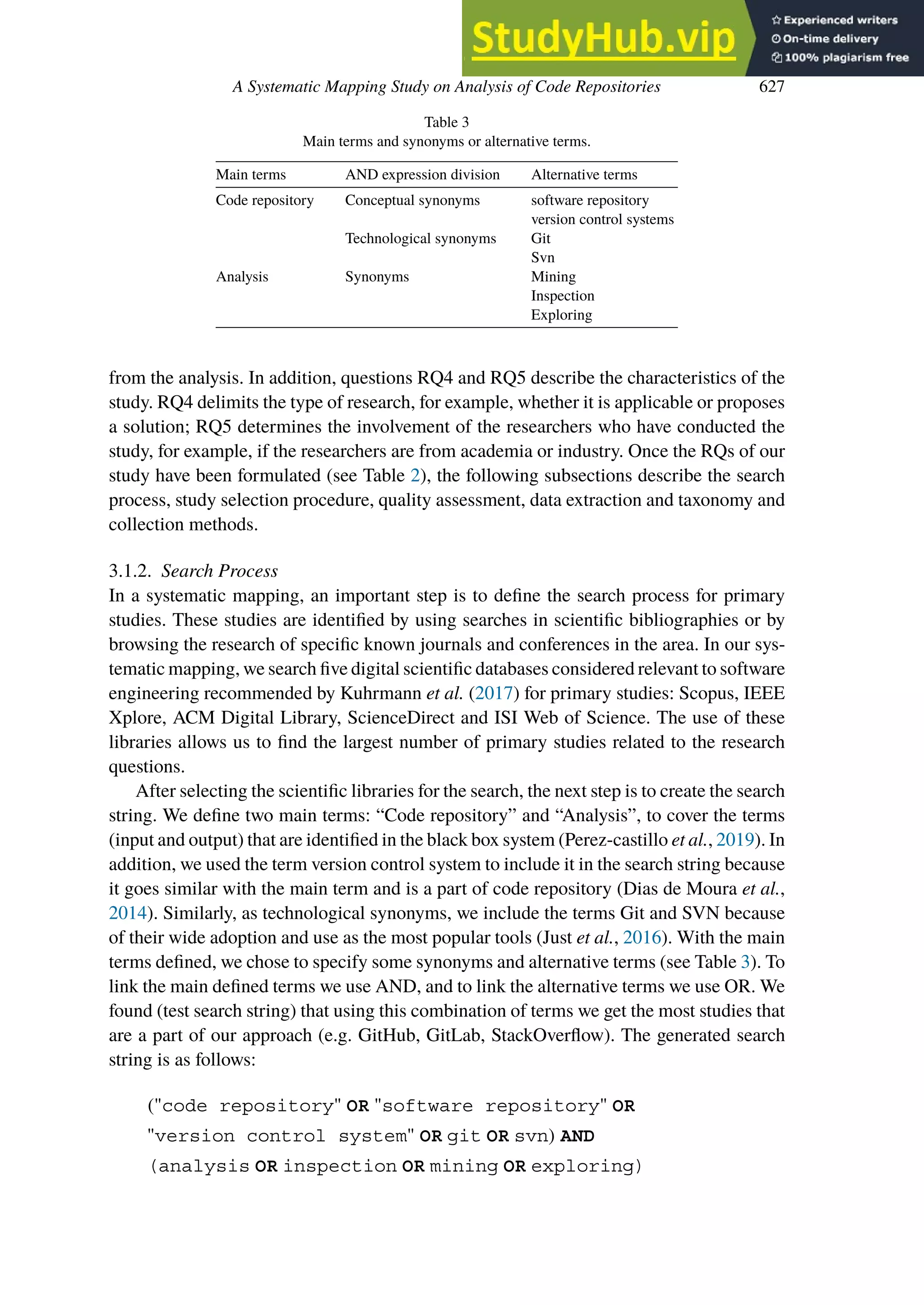 A Systematic Mapping Study on Analysis of Code Repositories 627
Table 3
Main terms and synonyms or alternative terms.
Main terms AND expression division Alternative terms
Code repository Conceptual synonyms software repository
version control systems
Technological synonyms Git
Svn
Analysis Synonyms Mining
Inspection
Exploring
from the analysis. In addition, questions RQ4 and RQ5 describe the characteristics of the
study. RQ4 delimits the type of research, for example, whether it is applicable or proposes
a solution; RQ5 determines the involvement of the researchers who have conducted the
study, for example, if the researchers are from academia or industry. Once the RQs of our
study have been formulated (see Table 2), the following subsections describe the search
process, study selection procedure, quality assessment, data extraction and taxonomy and
collection methods.
3.1.2. Search Process
In a systematic mapping, an important step is to define the search process for primary
studies. These studies are identified by using searches in scientific bibliographies or by
browsing the research of specific known journals and conferences in the area. In our sys-
tematic mapping, we search five digital scientific databases considered relevant to software
engineering recommended by Kuhrmann et al. (2017) for primary studies: Scopus, IEEE
Xplore, ACM Digital Library, ScienceDirect and ISI Web of Science. The use of these
libraries allows us to find the largest number of primary studies related to the research
questions.
After selecting the scientific libraries for the search, the next step is to create the search
string. We define two main terms: “Code repository” and “Analysis”, to cover the terms
(input and output) that are identified in the black box system (Perez-castillo et al., 2019). In
addition, we used the term version control system to include it in the search string because
it goes similar with the main term and is a part of code repository (Dias de Moura et al.,
2014). Similarly, as technological synonyms, we include the terms Git and SVN because
of their wide adoption and use as the most popular tools (Just et al., 2016). With the main
terms defined, we chose to specify some synonyms and alternative terms (see Table 3). To
link the main defined terms we use AND, and to link the alternative terms we use OR. We
found (test search string) that using this combination of terms we get the most studies that
are a part of our approach (e.g. GitHub, GitLab, StackOverflow). The generated search
string is as follows:
("code repository" OR "software repository" OR
"version control system" OR git OR svn) AND
(analysis OR inspection OR mining OR exploring)
 