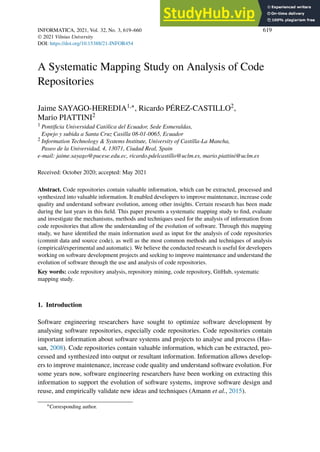 INFORMATICA, 2021, Vol. 32, No. 3, 619–660 619
 2021 Vilnius University
DOI: https://doi.org/10.15388/21-INFOR454
A Systematic Mapping Study on Analysis of Code
Repositories
Jaime SAYAGO-HEREDIA1,∗, Ricardo PÉREZ-CASTILLO2,
Mario PIATTINI2
1 Pontificia Universidad Católica del Ecuador, Sede Esmeraldas,
Espejo y subida a Santa Cruz Casilla 08-01-0065, Ecuador
2 Information Technology & Systems Institute, University of Castilla-La Mancha,
Paseo de la Universidad, 4, 13071, Ciudad Real, Spain
e-mail: jaime.sayago@pucese.edu.ec, ricardo.pdelcastillo@uclm.es, mario.piattini@uclm.es
Received: October 2020; accepted: May 2021
Abstract. Code repositories contain valuable information, which can be extracted, processed and
synthesized into valuable information. It enabled developers to improve maintenance, increase code
quality and understand software evolution, among other insights. Certain research has been made
during the last years in this field. This paper presents a systematic mapping study to find, evaluate
and investigate the mechanisms, methods and techniques used for the analysis of information from
code repositories that allow the understanding of the evolution of software. Through this mapping
study, we have identified the main information used as input for the analysis of code repositories
(commit data and source code), as well as the most common methods and techniques of analysis
(empirical/experimental and automatic). We believe the conducted research is useful for developers
working on software development projects and seeking to improve maintenance and understand the
evolution of software through the use and analysis of code repositories.
Key words: code repository analysis, repository mining, code repository, GitHub, systematic
mapping study.
1. Introduction
Software engineering researchers have sought to optimize software development by
analysing software repositories, especially code repositories. Code repositories contain
important information about software systems and projects to analyse and process (Has-
san, 2008). Code repositories contain valuable information, which can be extracted, pro-
cessed and synthesized into output or resultant information. Information allows develop-
ers to improve maintenance, increase code quality and understand software evolution. For
some years now, software engineering researchers have been working on extracting this
information to support the evolution of software systems, improve software design and
reuse, and empirically validate new ideas and techniques (Amann et al., 2015).
∗Corresponding author.
 