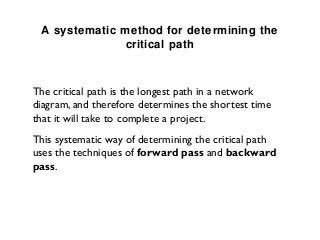 A systematic method for determining the
               critical path



The critical path is the longest path in a network
diagram, and therefore determines the shortest time
that it will take to complete a project.
This systematic way of determining the critical path
uses the techniques of forward pass and backward
pass.
 