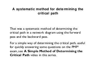 A systematic method for determining the
                critical path



That was a systematic method of determining the
critical path in a network diagram using the forward
pass and the backward pass.
For a simple way of determining the critical path, useful
for quickly answering some questions on the PMP®
exam, see A Simple Method of Determining the
Critical Path video in this series.
 