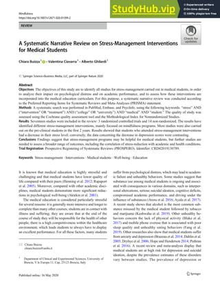 REVIEW
A Systematic Narrative Review on Stress-Management Interventions
for Medical Students
Chiara Buizza1
& Valentina Ciavarra1
& Alberto Ghilardi1
# Springer Science+Business Media, LLC, part of Springer Nature 2020
Abstract
Objectives The objectives of this study are to identify all studies for stress-management carried out in medical students, in order
to analyze their impact on psychological distress and on academic performance, and to assess how these interventions are
incorporated into the medical education curriculum. For this purpose, a systematic narrative review was conducted according
to the Preferred Reporting Items for Systematic Reviews and Meta-Analyses (PRISMA) statement.
Methods A systematic search was performed in PubMed, Embase, and PsycInfo, using the following keywords: “stress” AND
(“intervention” OR “treatment”) AND (“college” OR “university”) AND “medical” AND “student.” The quality of study was
assessed using the Cochrane quality assessment tool and the Methodological Index for Nonrandomized Studies.
Results Seventeen studies were included in the review: 3 randomized controlled trials and 14 non-randomized. The results have
identified different stress-management interventions, mainly focused on mindfulness programs. Most studies were also carried
out on the pre-clinical students in the first 2 years. Results showed that students who attended stress-management interventions
had a decrease in their stress level; conversely, the data concerning the decrease in depression scores were contrasting.
Conclusions Findings suggest that stress-management programs may be helpful for medical students, but further studies are
needed to assess a broader range of outcomes, including the correlation of stress-reduction with academic and health conditions.
Trial Registration Prospective Registering of Systematic Reviews (PROSPERO). Identifier: CRD42019130789.
Keywords Stress-management . Interventions . Medical students . Well-being . Education
It is known that medical education is highly stressful and
challenging and that medical students have lower quality of
life compared with their peers (Henning et al. 2012; Rapaport
et al. 2005). Moreover, compared with other academic disci-
plines, medical students demonstrate more significant reduc-
tions in psychological well-being (Aktekin et al. 2001).
The medical education is considered particularly stressful
for several reasons: it is generally more intensive and longer to
complete than many other courses; students are in contact with
illness and suffering; they are aware that at the end of the
course of study they will be responsible for the health of other
people; there is a high competitiveness within the healthcare
environment, which leads students to always have to display
an excellent performance. For all these factors, many students
suffer from psychological distress, which may lead to academ-
ic failure and unhealthy behaviors. Some studies suggest that
substance use among medical students is ongoing and associ-
ated with consequences in various domains, such as interper-
sonal altercations, serious suicidal ideation, cognitive deficits,
compromised academic performance, and driving under the
influence of substances (Arora et al. 2016; Ayala et al. 2017).
A recent study shows that alcohol is the most common sub-
stance misused by the medical student followed by tobacco
and marijuana (Kushwaha et al. 2019). Other unhealthy be-
haviors concern the lack of physical activity (Blake et al.
2017) and mobile phone overuse that is associated with poor
sleep quality and unhealthy eating behaviors (Fang et al.
2019). Other researches also show that medical students suffer
from anxiety and depression (Brazeau et al. 2014; Dahlin et al.
2005; Drybye et al. 2006; Hope and Henderson 2014; Puthran
et al. 2016). A recent review and meta-analysis display that
medical students are at high risk for depression and suicidal
ideation, despite the prevalence estimates of these disorders
vary between studies. The prevalence of depression or
* Chiara Buizza
chiara.buizza@unibs.it
1
Department of Clinical and Experimental Sciences, University of
Brescia, V.le Europa 11, Cap, 25123 Brescia, Italy
Mindfulness
https://doi.org/10.1007/s12671-020-01399-2
 