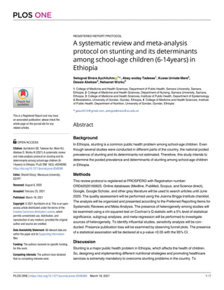 REGISTERED REPORT PROTOCOL
A systematic review and meta-analysis
protocol on stunting and its determinants
among school-age children (6-14years) in
Ethiopia
Setognal Birara AychiluhmID
1
*, Abay woday Tadesse1
, Kusse Urmale Mare2
,
Dessie Abebaw3
, Netsanet Worku4
1 College of Medicine and Health Sciences, Department of Public Health, Samara University, Samara,
Ethiopia, 2 College of Medicine and Health Sciences, Department of Nursing, Samara University, Samara,
Ethiopia, 3 College of Medicine and Health Sciences, Institute of Public Health, Department of Epidemiology
& Biostatistics, University of Gondar, Gondar, Ethiopia, 4 College of Medicine and Health Sciences, Institute
of Public Health, Department of Nutrition, University of Gondar, Gondar, Ethiopia
* geez4214@gmail.com, setognalbirara@su.edu.et
Abstract
Background
In Ethiopia, stunting is a common public health problem among school-age children. Even
though several studies were conducted in different parts of the country, the national pooled
prevalence of stunting and its determinants not estimated. Therefore, this study intends to
determine the pooled prevalence and determinants of stunting among school-age children
in Ethiopia.
Methods
This review protocol is registered at PROSPERO with Registration number:
CRD42020160625. Online databases (Medline, PubMed, Scopus, and Science direct),
Google, Google Scholar, and other grey literature will be used to search articles until June
2020. The quality assessment will be performed using the Joanna Briggs Institute checklist.
The analysis will be organized and presented according to the Preferred Reporting Items for
Systematic Reviews and Meta-Analysis. The presence of heterogeneity among studies will
be examined using a chi-squared test on Cochran’s Q statistic with a 5% level of statistical
significance, subgroup analyses, and meta-regression will be performed to investigate
sources of heterogeneity. To identify influential studies, sensitivity analysis will be con-
ducted. Presence publication bias will be examined by observing funnel plots. The presence
of a statistical association will be declared at a p-value <0.05 with the 95% CI.
Discussion
Stunting is a major public health problem in Ethiopia, which affects the health of children.
So, designing and implementing different nutritional strategies and promoting healthcare
services is extremely mandatory to overcome stunting problems in the country. To
PLOS ONE
PLOS ONE | https://doi.org/10.1371/journal.pone.0248390 March 18, 2021 1 / 7
a1111111111
a1111111111
a1111111111
a1111111111
a1111111111
This is a Registered Report and may have
an associated publication; please check the
article page on the journal site for any
related articles.
OPEN ACCESS
Citation: Aychiluhm SB, Tadesse Aw, Mare KU,
Abebaw D, Worku N (2021) A systematic review
and meta-analysis protocol on stunting and its
determinants among school-age children (6-
14years) in Ethiopia. PLoS ONE 16(3): e0248390.
https://doi.org/10.1371/journal.pone.0248390
Editor: Sherief Ghozy, Mansoura University,
EGYPT
Received: August 8, 2020
Accepted: February 25, 2021
Published: March 18, 2021
Copyright: © 2021 Aychiluhm et al. This is an open
access article distributed under the terms of the
Creative Commons Attribution License, which
permits unrestricted use, distribution, and
reproduction in any medium, provided the original
author and source are credited.
Data Availability Statement: All relevant data are
within the paper and its Supporting information
files.
Funding: The authors received no specific funding
for this work.
Competing interests: The authors have declared
that no competing interests exist.
 