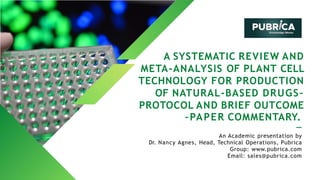 A SYSTEMATIC REVIEW AND
META-ANALYSIS OF PLANT CELL
TECHNOLOGY FOR PRODUCTION
OF NATURAL-BASED DRUGS–
PROTOCOL AND BRIEF OUTCOME
–PAPER COMMENTARY.
An Academic presentation by
Dr. Nancy Agnes, Head, Technical Operations, Pubrica
Group: www.pubrica.com
Email: sales@pubrica.com
 