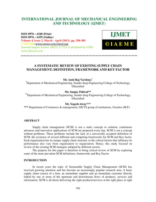 International Journal of Mechanical Engineering and Technology (IJMET), ISSN 0976 –
6340(Print), ISSN 0976 – 6359(Online) Volume 4, Issue 2, March - April (2013) © IAEME
298
A SYSTEMATIC REVIEW OF EXISTING SUPPLY CHAIN
MANAGEMENT: DEFINITION, FRAMEWORK AND KEY FACTOR
Mr. Amit Raj Varshney*
*
Department of Mechanical Engineering, Sunder deep Engineering College of Technology,
Ghaziabad
Mr. Sanjay Paliwal**
**
Department of Mechanical Engineering, Sunder deep Engineering College of Technology,
Ghaziabad
Mr. Yogesh Atray***
*** Department of Commerce & management, GICTS group of institutions, Gwalior (M.P.)
ABSTRACT
Supply chain management (SCM) is not a static concept or solution, continuous
advances and innovative applications of SCM are proposed every day. SCM is not a concept
without problems. These problems include the lack of a universally accepted definition of
SCM, the existence of several different and competing frameworks for SCM and Key factor.
Each organization has its unique supply chain structure so the critical factors that influence its
performance also vary from organization to organization. Hence, this study focused on
review of the existing SCM strategies adopted by different sectors.
The purpose for this paper is therefore to bring critical review of SCM by exploring
some of the more prevalent SCM definitions, frameworks and Key Factor.
INTRODUCTION
In recent years the topic of Sustainable Supply Chain Management (SCM) has
received growing attention and has become an increasingly popular research area. A basic
supply chain consist of a firm, an immediate supplier and an immediate customer directly
linked by one or more of the upstream and downstream flows of products, services and
information. SCM is all about delivering the right products/services at the right place at right
INTERNATIONAL JOURNAL OF MECHANICAL ENGINEERING
AND TECHNOLOGY (IJMET)
ISSN 0976 – 6340 (Print)
ISSN 0976 – 6359 (Online)
Volume 4, Issue 2, March - April (2013), pp. 298-309
© IAEME: www.iaeme.com/ijmet.asp
Journal Impact Factor (2013): 5.7731 (Calculated by GISI)
www.jifactor.com
IJMET
© I A E M E
 