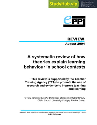 REVIEW
August 2004
A systematic review of how
theories explain learning
behaviour in school contexts
This review is supported by the Teacher
Training Agency (TTA) to promote the use of
research and evidence to improve teaching
and learning
Review conducted by the Behaviour Management (Canterbury
Christ Church University College) Review Group
The EPPI-Centre is part of the Social Science Research Unit, Institute of Education, University of London
© EPPI-Centre
 