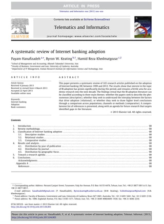 A systematic review of Internet banking adoption
Payam Hanaﬁzadeh a,⇑
, Byron W. Keating b,1
, Hamid Reza Khedmatgozar c,2
a
School of Management and Accounting, Allameh Tabataba’i University, Iran
b
Faculty of Business, Government and Law, University of Canberra, Australia
c
Department of IT Management, Iranian Research Institute for Information Science and Technology, Iran
a r t i c l e i n f o
Article history:
Received 4 January 2013
Received in revised form 4 March 2013
Accepted 22 April 2013
Available online xxxx
Keywords:
Internet banking
Adoption
Bank customers
a b s t r a c t
This paper presents a systematic review of 165 research articles published on the adoption
of Internet banking (IB) between 1999 and 2012. The results show that interest in the topic
of IB adoption has grown signiﬁcantly during this period, and remains a fertile area for aca-
demic research into the next decade. The ﬁndings reveal that the IB adoption literature can
be classiﬁed according to three main themes: whether the papers seek to describe the phe-
nomenon (descriptive); whether they seek to understand the interplay between the factors
that drive adoption (relational); or whether they seek to draw higher level conclusions
through a comparison across populations, channels or methods (comparative). A compre-
hensive list of references is presented, along with an agenda for future research that targets
identiﬁed gaps in the literature.
Ó 2013 Elsevier Ltd. All rights reserved.
Contents
1. Introduction . . . . . . . . . . . . . . . . . . . . . . . . . . . . . . . . . . . . . . . . . . . . . . . . . . . . . . . . . . . . . . . . . . . . . . . . . . . . . . . . . . . . . . . . . . . . . 00
2. Review methodology . . . . . . . . . . . . . . . . . . . . . . . . . . . . . . . . . . . . . . . . . . . . . . . . . . . . . . . . . . . . . . . . . . . . . . . . . . . . . . . . . . . . . . 00
3. Classification of Internet banking adoption . . . . . . . . . . . . . . . . . . . . . . . . . . . . . . . . . . . . . . . . . . . . . . . . . . . . . . . . . . . . . . . . . . . . 00
3.1. Descriptive studies . . . . . . . . . . . . . . . . . . . . . . . . . . . . . . . . . . . . . . . . . . . . . . . . . . . . . . . . . . . . . . . . . . . . . . . . . . . . . . . . . . 00
3.2. Relational studies . . . . . . . . . . . . . . . . . . . . . . . . . . . . . . . . . . . . . . . . . . . . . . . . . . . . . . . . . . . . . . . . . . . . . . . . . . . . . . . . . . . 00
3.3. Comparative studies . . . . . . . . . . . . . . . . . . . . . . . . . . . . . . . . . . . . . . . . . . . . . . . . . . . . . . . . . . . . . . . . . . . . . . . . . . . . . . . . . 00
4. Results and analysis . . . . . . . . . . . . . . . . . . . . . . . . . . . . . . . . . . . . . . . . . . . . . . . . . . . . . . . . . . . . . . . . . . . . . . . . . . . . . . . . . . . . . . . 00
4.1. Distribution by year of publication . . . . . . . . . . . . . . . . . . . . . . . . . . . . . . . . . . . . . . . . . . . . . . . . . . . . . . . . . . . . . . . . . . . . . 00
4.2. Distribution by journal . . . . . . . . . . . . . . . . . . . . . . . . . . . . . . . . . . . . . . . . . . . . . . . . . . . . . . . . . . . . . . . . . . . . . . . . . . . . . . . 00
4.3. Distribution by geographic focus . . . . . . . . . . . . . . . . . . . . . . . . . . . . . . . . . . . . . . . . . . . . . . . . . . . . . . . . . . . . . . . . . . . . . . . 00
5. Toward a research agenda . . . . . . . . . . . . . . . . . . . . . . . . . . . . . . . . . . . . . . . . . . . . . . . . . . . . . . . . . . . . . . . . . . . . . . . . . . . . . . . . . . 00
6. Conclusions. . . . . . . . . . . . . . . . . . . . . . . . . . . . . . . . . . . . . . . . . . . . . . . . . . . . . . . . . . . . . . . . . . . . . . . . . . . . . . . . . . . . . . . . . . . . . . 00
Acknowledgments . . . . . . . . . . . . . . . . . . . . . . . . . . . . . . . . . . . . . . . . . . . . . . . . . . . . . . . . . . . . . . . . . . . . . . . . . . . . . . . . . . . . . . . . 00
Appendix A . . . . . . . . . . . . . . . . . . . . . . . . . . . . . . . . . . . . . . . . . . . . . . . . . . . . . . . . . . . . . . . . . . . . . . . . . . . . . . . . . . . . . . . . . . . . . . . 00
References . . . . . . . . . . . . . . . . . . . . . . . . . . . . . . . . . . . . . . . . . . . . . . . . . . . . . . . . . . . . . . . . . . . . . . . . . . . . . . . . . . . . . . . . . . . . . . 00
0736-5853/$ - see front matter Ó 2013 Elsevier Ltd. All rights reserved.
http://dx.doi.org/10.1016/j.tele.2013.04.003
⇑ Corresponding author. Address: Nezami Ganjavi Street, Tavanneer, Valy Asr Avenue, P.O. Box 14155-6476, Tehran, Iran. Tel.: +98 21 8877 0011x13; fax:
+98 21 8877 0017.
E-mail addresses: hanaﬁzadeh@gmail.com (P. Hanaﬁzadeh), Byron.keating@canberra.edu.au (B.W. Keating), h.khedmatgozar@gmail.com (H.R.
Khedmatgozar).
1
Postal address: Faculty of Business, Government and Law, University of Canberra, Bruce ACT 2601, Australia. Tel.: +61 2 6201 5441; fax: +61 2 6201 2130.
2
Postal address: No. 1090, Enghelab Avenue, P.O. Box 13185-1371, Tehran, Iran. Tel.: +98 21 6649 4980/6695 1430; fax: +98 21 6646 2254.
Telematics and Informatics xxx (2013) xxx–xxx
Contents lists available at SciVerse ScienceDirect
Telematics and Informatics
journal homepage: www.elsevier.com/locate/tele
Please cite this article in press as: Hanaﬁzadeh, P., et al. A systematic review of Internet banking adoption. Telemat. Informat. (2013),
http://dx.doi.org/10.1016/j.tele.2013.04.003
 
