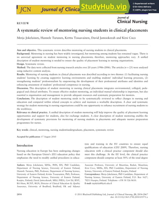 REVIEW
A systematic review of mentoring nursing students in clinical placements
Merja Jokelainen, Hannele Turunen, Kerttu Tossavainen, David Jamookeeah and Kirsi Coco
Aim and objective. This systematic review describes mentoring of nursing students in clinical placements.
Background. Mentoring in nursing has been widely investigated, but mentoring among students has remained vague. There is
no universal agreement on student mentoring in nursing placements; therefore, mentoring approaches vary. A unified
description of student mentoring is needed to ensure the quality of placement learning in nursing organisations.
Design. Systematic review.
Method. The data were collected from nursing research articles over 20 years (1986–2006). The articles (n = 23) were analysed
using inductive content analysis.
Results. Mentoring of nursing students in clinical placements was described according to two themes: (1) facilitating nursing
students’ learning by creating supportive learning environments and enabling students’ individual learning processes, (2)
strengthening students’ professionalism by empowering the development of their professional attributes and identities and
enhancing attainment of students’ professional competence in nursing.
Discussion. This description of student mentoring in nursing clinical placements integrates environmental, collegial, peda-
gogical and clinical attributes. To ensure effective student mentoring, an individual mutual relationship is important, but also
essential is organisation and management to provide adequate resources and systematic preparation for mentors.
Conclusions. The description of student mentoring needs to be systematically reviewed to reflect changes in nursing and
education and compared within related concepts to achieve and maintain a workable description. A clear and systematic
strategy for student mentoring in nursing organisations could be one opportunity to enhance recruitment of nursing students to
the workforce.
Relevance to clinical practice. A unified description of student mentoring will help improve the quality of placement learning
opportunities and support for students, also for exchange students. A clear description of student mentoring enables the
development of systematic provisions for mentoring of nursing students in placements and adequate mentor preparation
programmes for nurses.
Key words: clinical, mentoring, nursing student/undergraduate, placement, systematic review
Accepted for publication: 17 August 2010
Introduction
Nursing education in Europe has been undergoing changes
based on the European Union’s (EU) education policy that
emphasises the need to modify unified procedures in educa-
tion and training in the EU countries to ensure equal
qualifications of education (CEU 2009). Therefore, nursing
education with a clinical practice component should also
meet this challenge. At the EU level, the clinical practice
component should comprise at least 50% of the total degree
Authors: Merja Jokelainen, MNSc, PHN, RN, PhD Candidate,
Department of Nursing Science, University of Eastern Finland;
Hannele Turunen, PhD, Professor, Department of Nursing Science,
University of Eastern Finland; Kerttu Tossavainen, PhD, Professor,
Department of Nursing Science, University of Eastern Finland,
Kuopio, Finland; David Jamookeeah, MEd, FHEA, Cert Ed, RNT,
BA Hons, RCNT, RGN, Director of Clinical Education & Quality
Assurance, University of Bradford, Bradford, UK and Adjunct
Associate Professor, University of Mauritius, Reduit, Mauritius;
Kirsi Coco, MHSc, RN, PhD Candidate, Department of Nursing
Science, University of Eastern Finland, Kuopio, Finland
Correspondence: Merja Jokelainen, PhD Candidate, Department of
Nursing Science, University of Eastern Finland, P.O. Box 1627,
70211 Kuopio, Finland. Telephone: +358 50 526 8610.
E-mail: mjokelai@hytti.uku.fi
2854 Ó 2011 Blackwell Publishing Ltd, Journal of Clinical Nursing, 20, 2854–2867
doi: 10.1111/j.1365-2702.2010.03571.x
 