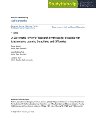 Boise State University
Boise State University
ScholarWorks
ScholarWorks
Early and Special Education Faculty
Publications and Presentations
Department of Early and Special Education
1-5-2022
A Systematic Review of Research Syntheses for Students with
A Systematic Review of Research Syntheses for Students with
Mathematics Learning Disabilities and Difficulties
Mathematics Learning Disabilities and Difficulties
Gena Nelson
Boise State University
Angela Crawford
Boise State University
Jessica Hunt
North Carolina State University
Publication Information
Publication Information
Nelson, Gena; Crawford, Angela; and Hunt, Jessica. (2022). "A Systematic Review of Research Syntheses
for Students with Mathematics Learning Disabilities and Difficulties". Early and Special Education Faculty
Publications and Presentations, article no. 143, pp. 1-21. https://doi.org/10.18122/sped.143.boisestate
© 2022, Nelson, Crawford, and Hunt.
 