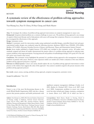 REVIEW
A systematic review of the effectiveness of problem-solving approaches
towards symptom management in cancer care
Yun-Hsiang Lee, Piao-Yi Chiou, Pi-Hua Chang and Mark Hayter
Aims. To investigate the evidence of problem-solving approach interventions on symptom management in cancer care.
Background. Symptom-related problems are a common challenge in cancer care. The problem-solving approach is one strategy
of cognitive behavioural therapy used to help patients with cancer self-manage their symptoms. However, no systematic review
has investigated the effectiveness of this approach.
Design. Systematic review.
Method. A systematic search for intervention studies using randomised controlled designs, controlled clinical trial and quasi-
experimental studies designs was conducted using the following electronic databases: EBSCO host, CINAHL (1991–2008),
Medline (1975–2009), Electronic Periodical Services (Chinese) and Electronic Theses and Dissertations System (Taiwan).
Results. Seven studies published in English between 1975–2009 were included in this systematic review. All studies were
randomly assigned and almost all studies demonstrated the positive effects of a problem-solving approach in reducing symp-
tomatic problems in the target participants. Varying protocols and qualities of methodological design (14% good, 43% fair and
43% poor) were found in this review.
Conclusions. This systematic review highlighted the potential of a problem-solving approach in the management of symptom
problems in patients with cancer. However, more rigourous studies are needed and a better evaluation of the most effective
problem-solving approach protocols is required.
Relevance to clinical practice. Cancer care nurses should explore the use of problem-solving approach interventions in their
practice as the evidence base suggests the value of this approach – but caution is needed in regard to the precise structure of the
problem-solving approach protocol.
Key words: cancer, nurses, nursing, problem-solving approach, symptom management, systematic review
Accepted for publication: 7 May 2010
Introduction
Cancer is one of the most life-threatening diseases in the
world (World Health Organization 2009) and also a disease
process that presents patients and health professionals with
significant symptom management challenges (Cooley et al.
2003, Burkett & Cleeland 2007, Given et al. 2007, Leak
et al. 2008). Symptomatic problems in cancer vary exten-
sively but often include pain, fatigue, insomnia, constipation
or nausea (Breen et al. 2009) all of which can have a
Authors: Yun-Hsiang Lee, MSN, RN, Doctoral Student, Department
of Nursing, College of Medicine, National Taiwan University,
Taipei; Piao-Yi Chiou, MSN, RN, Assistant Professor, Mackay
Medicine, Nursing and Management College, Beitou District, Taipei;
Pi-Hua Chang, PhD, RN, Head Nurse, Taichung Veterans General
Hospital, Taichung, Taiwan; Mark Hayter, PhD, RN, MSc, Reader
in Nursing, School of Nursing and Midwifery, University of Sheffield,
Samuel Fox House, Northern General Hospital, Sheffield, UK
Correspondence: Mark Hayter, Reader in Nursing, School of
Nursing and Midwifery, University of Sheffield, Samuel Fox House,
Northern General Hospital, Herries Road, Sheffield S5 7AU, UK.
Telephone: 00 44 (0) 114 226 9623.
E-mail: m.hayter@sheffield.ac.uk
 2010 Blackwell Publishing Ltd, Journal of Clinical Nursing, 20, 73–85 73
doi: 10.1111/j.1365-2702.2010.03401.x
 
