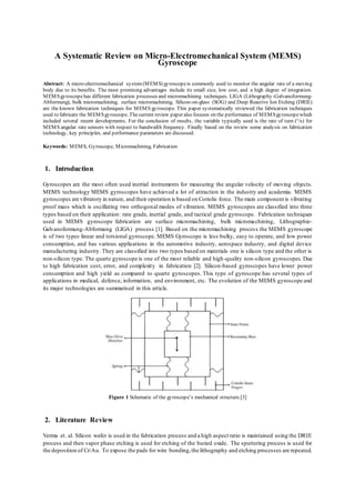 A Systematic Review on Micro-Electromechanical System (MEMS)
Gyroscope
Abstract: A micro-electromechanical system(MEMS) gyroscopeis commonly used to monitor the angular rate of a moving
body due to its benefits. The most promising advantages include its small size, low cost, and a high degree of integration.
MEMSgyroscopehas different fabrication processes and micromachining techniques. LIGA (Lithography-Galvanoformung-
Abformung), bulk micromachining, surface micromachining, Silicon-on-glass (SOG) and Deep Reactive Ion Etching (DRIE)
are the known fabrication techniques for MEMS gyroscope. This paper systematically reviewed the fabrication techniques
used to fabricate the MEMSgyroscope. Thecurrent review paper also focuses on the performance of MEMSgyroscopewhich
included several recent developments. For the conclusion of results, the variable typically used is the rate of turn (°/s) for
MEMS angular rate sensors with respect to bandwidth frequency. Finally based on the review some analysis on fabrication
technology, key principles, and performance parameters are discussed.
Keywords: MEMS, Gyroscope, Micromachining, Fabrication
1. Introduction
Gyroscopes are the most often used inertial instruments for measuring the angular velocity of moving objects.
MEMS technology MEMS gyroscopes have achieved a lot of attraction in the industry and academia. MEMS
gyroscopes are vibratory in nature, and their operation is based on Coriolis force. The main component is vibrating
proof mass which is oscillating two orthogonal modes of vibration. MEMS gyroscopes are classified into three
types based on their application: rate grade, inertial grade, and tactical grade gyroscope. Fabrication techniques
used in MEMS gyroscope fabrication are surface micromachining, bulk micromachining, Lithographie-
Galvanoformung-Abformung (LIGA) process [1]. Based on the micromachining process the MEMS gyroscope
is of two types linear and torsional gyroscope. MEMS Gyroscope is less bulky, easy to operate, and low power
consumption, and has various applications in the automotive industry, aerospace industry, and digital device
manufacturing industry. They are classified into two types based on materials one is silicon type and the other is
non-silicon type. The quartz gyroscope is one of the most reliable and high-quality non-silicon gyroscopes. Due
to high fabrication cost, error, and complexity in fabrication [2]. Silicon-based gyroscopes have lower power
consumption and high yield as compared to quartz gyroscopes. This type of gyroscope has several types of
applications in medical, defence, information, and environment, etc. The evolution of the MEMS gyroscope and
its major technologies are summarised in this article.
Figure 1 Schematic of the gyroscope’s mechanical structure.[3]
2. Literature Review
Verma et. al. Silicon wafer is used in the fabrication process and a high aspect ratio is maintained using the DRIE
process and then vapor phase etching is used for etching of the buried oxide. The sputtering process is used for
the deposition of Cr/Au. To expose the pads for wire bonding,the lithography and etching processes are repeated.
 