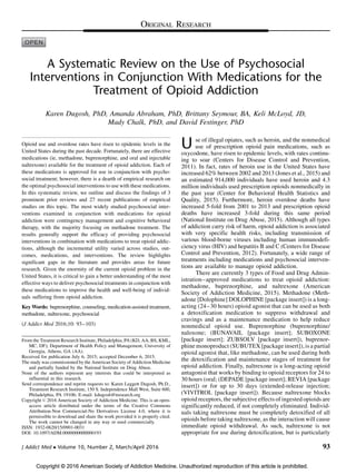 Copyright © 2016 American Society of Addiction Medicine. Unauthorized reproduction of this article is prohibited.
A Systematic Review on the Use of Psychosocial
Interventions in Conjunction With Medications for the
Treatment of Opioid Addiction
Karen Dugosh, PhD, Amanda Abraham, PhD, Brittany Seymour, BA, Keli McLoyd, JD,
Mady Chalk, PhD, and David Festinger, PhD
Opioid use and overdose rates have risen to epidemic levels in the
United States during the past decade. Fortunately, there are effective
medications (ie, methadone, buprenorphine, and oral and injectable
naltrexone) available for the treatment of opioid addiction. Each of
these medications is approved for use in conjunction with psycho-
social treatment; however, there is a dearth of empirical research on
the optimal psychosocial interventions to use with these medications.
In this systematic review, we outline and discuss the findings of 3
prominent prior reviews and 27 recent publications of empirical
studies on this topic. The most widely studied psychosocial inter-
ventions examined in conjunction with medications for opioid
addiction were contingency management and cognitive behavioral
therapy, with the majority focusing on methadone treatment. The
results generally support the efficacy of providing psychosocial
interventions in combination with medications to treat opioid addic-
tions, although the incremental utility varied across studies, out-
comes, medications, and interventions. The review highlights
significant gaps in the literature and provides areas for future
research. Given the enormity of the current opioid problem in the
United States, it is critical to gain a better understanding of the most
effective ways to deliver psychosocial treatments in conjunction with
these medications to improve the health and well-being of individ-
uals suffering from opioid addiction.
Key Words: buprenorphine, counseling, medication-assisted treatment,
methadone, naltrexone, psychosocial
(J Addict Med 2016;10: 93–103)
U se of illegal opiates, such as heroin, and the nonmedical
use of prescription opioid pain medications, such as
oxycodone, have risen to epidemic levels, with rates continu-
ing to soar (Centers for Disease Control and Prevention,
2011). In fact, rates of heroin use in the United States have
increased 62% between 2002 and 2013 (Jones et al., 2015) and
an estimated 914,000 individuals have used heroin and 4.3
million individuals used prescription opioids nonmedically in
the past year (Center for Behavioral Health Statistics and
Quality, 2015). Furthermore, heroin overdose deaths have
increased 5-fold from 2001 to 2013 and prescription opioid
deaths have increased 3-fold during this same period
(National Institute on Drug Abuse, 2015). Although all types
of addiction carry risk of harm, opioid addiction is associated
with very specific health risks, including transmission of
various blood-borne viruses including human immunodefi-
ciency virus (HIV) and hepatitis B and C (Centers for Disease
Control and Prevention, 2012). Fortunately, a wide range of
treatments including medications and psychosocial interven-
tions are available to manage opioid addiction.
There are currently 3 types of Food and Drug Admin-
istration–approved medications to treat opioid addiction:
methadone, buprenorphine, and naltrexone (American
Society of Addiction Medicine, 2015). Methadone (Meth-
adone [Dolophine] DOLOPHINE [package insert]) is a long-
acting (24–30 hours) opioid agonist that can be used as both
a detoxification medication to suppress withdrawal and
cravings and as a maintenance medication to help reduce
nonmedical opioid use. Buprenorphine (buprenorphine/
naloxone; (BUNAVAIL [package insert]; SUBOXONE
[package insert]; ZUBSOLV [package insert]), buprenor-
phine monoproduct (SUBUTEX [package insert]), is a partial
opioid agonist that, like methadone, can be used during both
the detoxification and maintenance stages of treatment for
opioid addiction. Finally, naltrexone is a long-acting opioid
antagonist that works by binding to opioid receptors for 24 to
30 hours (oral; (DEPADE [package insert]; REVIA [package
insert]) or for up to 30 days (extended-release injection;
(VIVITROL [package insert]). Because naltrexone blocks
opioid receptors, the subjective effects of ingested opioids are
significantly reduced, if not completely eliminated. Individ-
uals taking naltrexone must be completely detoxified of all
opioids before taking naltrexone, as the interaction will cause
immediate opioid withdrawal. As such, naltrexone is not
appropriate for use during detoxification, but is particularly
From the Treatment Research Institute, Philadelphia, PA (KD, AA, BS, KML,
MC, DF); Department of Health Policy and Management, University of
Georgia, Athens, GA (AA).
Received for publication July 6, 2015; accepted December 6, 2015.
The study was commissioned by the American Society of Addiction Medicine
and partially funded by the National Institute on Drug Abuse.
None of the authors represent any interests that could be interpreted as
influential in this research.
Send correspondence and reprint requests to: Karen Leggett Dugosh, Ph.D.,
Treatment Research Institute, 150 S. Independence Mall West, Suite 600,
Philadelphia, PA 19106; E-mail: kdugosh@tresearch.org
Copyright ß 2016 American Society of Addiction Medicine. This is an open-
access article distributed under the terms of the Creative Commons
Attribution-Non Commercial-No Derivatives License 4.0, where it is
permissible to download and share the work provided it is properly cited.
The work cannot be changed in any way or used commercially.
ISSN: 1932-0620/15/0901-0031
DOI: 10.1097/ADM.0000000000000193
J Addict Med  Volume 10, Number 2, March/April 2016 93
ORIGINAL RESEARCH
 