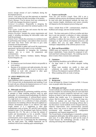 receive enough amount of user’s feedbacks during the
development process.
Advisor: User can be any user that represents an important
viewpoint and brings the daily knowledge of the project.
Project Manager: Can be anyone from user community or
IT staffs who manages the project in general.
Technical Co-ordinator: Responsible in designing the
system architecture and control the technical quality in the
project.
Team Leader: Leads his team and ensures that the team
works effectively as a whole.
Solution Developer: Interpret the system requirements and
model it including developing the deliverable codes and
build the prototypes.
Solution Tester: Checks the correctness in a technical extent
by performing some testing’s, raise defects where necessary
and retest once fixed. Tester will have to give some
comments and documentation.
Scribe: Responsible to gather and record the requirements,
agreements, and decisions made in every workshop.
Facilitator: Responsible in managing the workshops
progress, acts as a motor for preparation and
communication.
Specialist Roles: Business Architect, Quality Manager,
System Integrator, etc.
E. Limitations
 It is based on user involvement which is not possible in
every project
 Because of its strictness and eight principles, the main
problem with DSDM is that it can be restrictive and
difficult to work with compared to other agile
development software methods.
2.8 AGILE MODELING (AM)
A. Background
Agile Modeling (AM) is proposed by Scott Ambler in 2002
[15]. It focuses only on documentation and modeling. It can
be used with any software development process as it’s not a
complete software development method.
B. Philosophy and Scope
AM is a new approach for performing modeling activities.
It attempts to adapt modeling practices using an agile
philosophy. It is a practice-based methodology for effective
modeling and documentation of software-based systems.
At a high level, it is a collection of best practices and at a
more detailed level, it is a collection of values, principles,
and practices for modeling software that can be applied on a
software development project in an effective and light-
weight manner. It is a supplement to other agile
methodologies such as Scrum, XP, and RUP and explicitly
included as part of the Disciplined Agile Delivery (DAD)
framework [16, 17]. The aim is to keep the amount of
models and documentation as low as possible. Cultural
issues are addressed by depicting ways to encourage
communication, and to organize team structures.
No specific team size is mentioned but the methodology
aims for small teams. The AMDD framework can be
combined with all non–modeling agile methodologies.
C. Features and Benefits
Team Size and Iteration Length: Since AM is not a
complete software process development method and should
be used with other development methods, the team size,
exact iteration lengths, distribution and system criticality
will depend on the development process being used
Values: include those of XP - communication, simplicity,
feedback and courage; and also include humility.
Goals: The three main goals of AM are to define and show
how to put into practice a collection of values, principles
and practices that lead to effective and lightweight
modelling; to address the issue on how to apply modeling
techniques on Agile software development processes; and
to address how you can apply effective modeling
techniques independently of the software process in use.
D. Roles and Responsibilities
AMDD teams are expected to come from developers and
project stakeholders. Teams should be composed of self–
motivated hard working developers. The modeling must be
done in teams where everyone must participate.
E. Limitations
Agile Modeling disciplines can be difficult to apply:
 On large teams (> 30) without adequate tooling
support.
 Where team members are unable to share and
collaborate on models (which would make Agile
Software Development in general difficult).
 When modeling skills are weak or lacking.
2.9 CRYSTAL
A. Background
It was developed by Alistair Cockburn in 2001. It focuses
more on people rather than process.
B. Philosophy and Scope
Crystal methods are collection of agile methods that selects
the most suitable one and tailoring them for each individual
project based on project complexity and team size. Larger
projects are likely to ask for more coordination and heavier
methods than smaller ones. It is demonstrated in four
colours: Red for extreme large size, Orange for large size,
Yellow for medium size and Clear that focuses on
communication in small teams developing software that is
not life-critical. Crystal methods involve frequent delivery;
reflective improvement; close communication; personal
safety; focus; easy access to expert users; and a technical
environment with automated testing, configuration
management, and frequent integration [17].
The Crystal family of methodologies is essentially a project
management philosophy that defines projects according to
team sizes. It is rather difficult to spell out the scope of
Crystal because the methodology provides a basis for
selecting and tuning other methodologies.
Harleen K. Flora et al, / (IJCSIT) International Journal of Computer Science and Information Technologies, Vol. 5 (3) , 2014, 3626-3637
www.ijcsit.com 3632
 