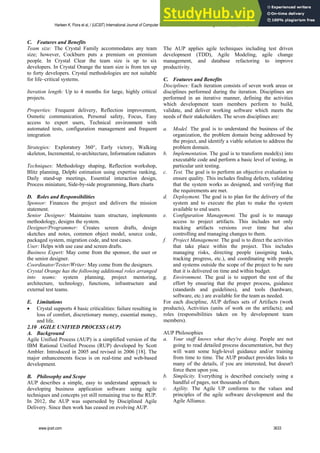 C. Features and Benefits
Team size: The Crystal Family accommodates any team
size; however, Cockburn puts a premium on premium
people. In Crystal Clear the team size is up to six
developers. In Crystal Orange the team size is from ten up
to forty developers. Crystal methodologies are not suitable
for life–critical systems.
Iteration length: Up to 4 months for large, highly critical
projects.
Properties: Frequent delivery, Reflection improvement,
Osmotic communication, Personal safety, Focus, Easy
access to expert users, Technical environment with
automated tests, configuration management and frequent
integration
Strategies: Exploratory 360°, Early victory, Walking
skeleton, Incremental, re-architecture, Information radiators
Techniques: Methodology shaping, Reflection workshop,
Blitz planning, Delphi estimation using expertise ranking,
Daily stand-up meetings, Essential interaction design,
Process miniature, Side-by-side programming, Burn charts
D. Roles and Responsibilities
Sponsor: Finances the project and delivers the mission
statement.
Senior Designer: Maintains team structure, implements
methodology, designs the system.
Designer/Programmer: Creates screen drafts, design
sketches and notes, common object model, source code,
packaged system, migration code, and test cases.
User: Helps with use case and screen drafts.
Business Expert: May come from the sponsor, the user or
the senior designer.
Coordinator/Tester/Writer: May come from the designers.
Crystal Orange has the following additional roles arranged
into teams: system planning, project mentoring,
architecture, technology, functions, infrastructure and
external test teams.
E. Limitations
 Crystal supports 4 basic criticalities: failure resulting in
loss of comfort, discretionary money, essential money,
and life.
2.10 AGILE UNIFIED PROCESS (AUP)
A. Background
Agile Unified Process (AUP) is a simplified version of the
IBM Rational Unified Process (RUP) developed by Scott
Ambler. Introduced in 2005 and revised in 2006 [18]. The
major enhancements focus is on real-time and web-based
development.
B. Philosophy and Scope
AUP describes a simple, easy to understand approach to
developing business application software using agile
techniques and concepts yet still remaining true to the RUP.
In 2012, the AUP was superseded by Disciplined Agile
Delivery. Since then work has ceased on evolving AUP.
The AUP applies agile techniques including test driven
development (TDD), Agile Modeling, agile change
management, and database refactoring to improve
productivity.
C. Features and Benefits
Disciplines: Each iteration consists of seven work areas or
disciplines performed during the iteration. Disciplines are
performed in an iterative manner, defining the activities
which development team members perform to build,
validate, and deliver working software which meets the
needs of their stakeholders. The seven disciplines are:
a. Model. The goal is to understand the business of the
organization, the problem domain being addressed by
the project, and identify a viable solution to address the
problem domain.
b. Implementation. The goal is to transform model(s) into
executable code and perform a basic level of testing, in
particular unit testing.
c. Test. The goal is to perform an objective evaluation to
ensure quality. This includes finding defects, validating
that the system works as designed, and verifying that
the requirements are met.
d. Deployment. The goal is to plan for the delivery of the
system and to execute the plan to make the system
available to end users.
e. Configuration Management. The goal is to manage
access to project artifacts. This includes not only
tracking artifacts versions over time but also
controlling and managing changes to them.
f. Project Management. The goal is to direct the activities
that take place within the project. This includes
managing risks, directing people (assigning tasks,
tracking progress, etc.), and coordinating with people
and systems outside the scope of the project to be sure
that it is delivered on time and within budget.
g. Environment. The goal is to support the rest of the
effort by ensuring that the proper process, guidance
(standards and guidelines), and tools (hardware,
software, etc.) are available for the team as needed.
For each discipline, AUP defines sets of Artifacts (work
products), Activities (units of work on the artifacts); and
roles (responsibilities taken on by development team
members).
AUP Philosophies
a. Your staff knows what they're doing. People are not
going to read detailed process documentation, but they
will want some high-level guidance and/or training
from time to time. The AUP product provides links to
many of the details, if you are interested, but doesn't
force them upon you.
b. Simplicity. Everything is described concisely using a
handful of pages, not thousands of them.
c. Agility. The Agile UP conforms to the values and
principles of the agile software development and the
Agile Alliance.
Harleen K. Flora et al, / (IJCSIT) International Journal of Computer Science and Information Technologies, Vol. 5 (3) , 2014, 3626-3637
www.ijcsit.com 3633
 
