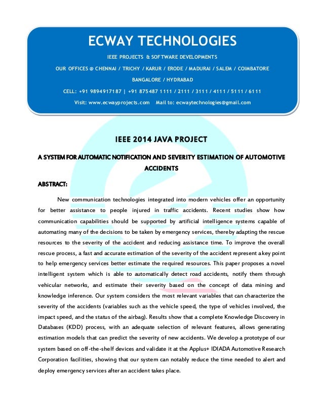 IEEE 2014 JAVA PROJECT
A SYSTEM FOR AUTOMATIC NOTIFICATION AND SEVERITY ESTIMATION OF AUTOMOTIVE
ACCIDENTS
ABSTRACT:
New communication technologies integrated into modern vehicles offer an opportunity
for better assistance to people injured in traffic accidents. Recent studies show how
communication capabilities should be supported by artificial intelligence systems capable of
automating many of the decisions to be taken by emergency services, thereby adapting the rescue
resources to the severity of the accident and reducing assistance time. To improve the overall
rescue process, a fast and accurate estimation of the severity of the accident represent a key point
to help emergency services better estimate the required resources. This paper proposes a novel
intelligent system which is able to automatically detect road accidents, notify them through
vehicular networks, and estimate their severity based on the concept of data mining and
knowledge inference. Our system considers the most relevant variables that can characterize the
severity of the accidents (variables such as the vehicle speed, the type of vehicles involved, the
impact speed, and the status of the airbag). Results show that a complete Knowledge Discovery in
Databases (KDD) process, with an adequate selection of relevant features, allows generating
estimation models that can predict the severity of new accidents. We develop a prototype of our
system based on off-the-shelf devices and validate it at the Applus+ IDIADA Automotive Research
Corporation facilities, showing that our system can notably reduce the time needed to alert and
deploy emergency services after an accident takes place.
ECWAY TECHNOLOGIES
IEEE PROJECTS & SOFTWARE DEVELOPMENTS
OUR OFFICES @ CHENNAI / TRICHY / KARUR / ERODE / MADURAI / SALEM / COIMBATORE
BANGALORE / HYDRABAD
CELL: +91 9894917187 | +91 875487 1111 / 2111 / 3111 / 4111 / 5111 / 6111
Visit: www.ecwayprojects.com Mail to: ecwaytechnologies@gmail.com
 