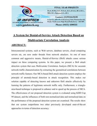 A System for Denial-of-Service Attack Detection Based on
Multivariate Correlation Analysis
ABSTRACT:
Interconnected systems, such as Web servers, database servers, cloud computing
servers etc, are now under threads from network attackers. As one of most
common and aggressive means, Denial-of-Service (DoS) attacks cause serious
impact on these computing systems. In this paper, we present a DoS attack
detection system that uses Multivariate Correlation Analysis (MCA) for accurate
network traffic characterization by extracting the geometrical correlations between
network traffic features. Our MCA-based DoS attack detection system employs the
principle of anomaly-based detection in attack recognition. This makes our
solution capable of detecting known and unknown DoS attacks effectively by
learning the patterns of legitimate network traffic only. Furthermore, a triangle-
area-based technique is proposed to enhance and to speed up the process of MCA.
The effectiveness of our proposed detection system is evaluated using KDD Cup
99 dataset, and the influences of both non-normalized data and normalized data on
the performance of the proposed detection system are examined. The results show
that our system outperforms two other previously developed state-of-the-art
approaches in terms of detection accuracy.
 