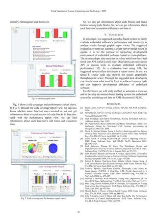 World Academy of Science, Engineering and Technology 1 2005




memory extravagance and dismiss it.                                           So, we can get information about code blocks and make
                                                                            balance among code blocks. So, we can get information about
                                                                            each function’s execution efficiency and tune it.

                                                                                                         V. CONCLUSION
                                                                               In this paper, we suggested a graphic-based system to easily
                                                                            evaluate embedded software’s performance and intuitively to
                                                                            analyze results through graphic report views. The suggested
                                                                            evaluation system has adopted a client-server model based in
                                                                            agents. It is for the purpose of supporting development
                                                                            environment of embedded software based in cross-platform.
                                                                            The system adopts data analyzer to refine initial raw-level test
                                                                            result into API, which is class type. Developers can easily reuse
                                                                            API in various tools to evaluate embedded software’s
                                                                            performance [12]. As a evaluation tool using API, the
                                                                            suggested system offers developers a report viewer. In test, we
                                                                            tested C source code and showed the results graphically
                                                                            through report viewer. Through the suggested tool, developers
                                                                            can clearly know what must be fixed in software’s source code
                                                                            and can improve development efficiency of embedded
                                                                            software.
                                                                               For the future, we will study method to automate a test case
                                                                            and to develop an internet-based testing system for embedded
                     Fig. 4. Memory report view                             system by translating test data as XML document [13][14].

   Fig. 5 shows code coverage and performance report views.                                                REFERENCES
In Fig. 5, through the code coverage report view, we can also               [1]    Roper, Marc, Software Testing, London, McGraw-Hill Book Company,
know whether some function was executed or not and get                             1994.
                                                                            [2]    Boris Beizer, Software Testing Techniques 2nd edition, New York: Van
information about execution rates of code blocks in function.
                                                                                   Nostrand Reinhold, 1990
And, with the performance report view, we can find                          [3]    Bart Broekman and Edwin Notenboom, Testing Embedded Software,
information about each function’s call times and execution                         Addisson-wesley, Dec. 2002
time.                                                                       [4]    Dr. Neal Stollon, Rick Leatherman and Bruce Ableidinger, Multi-Core
                                                                                   Embedded Debug for Structured ASIC Systems, proceedings of
                                                                                   DesignCon 2004, Feb, 2004.
                                                                            [5]    David B. Stewart, Gaurav Arora, A Tool for Analyzing and Fine Tuning
                                                                                   the Real-Time Properties of an Embedded System. IEEE Trans. Software
                                                                                   Eng., Vol.TSE-29, No.4, April 2003, pp.311-326.
                                                                            [6]    Ichiro Satoh, A Testing Framework for Mobile Computing Software.
                                                                                   IEEE Trans. Software Eng., Vol.TSE-29, No.12, December 2003,
                                                                                   pp.1112-1121.
                                                                            [7]    Paul Anderson, Thomas W. Reps, Tim Teitelbaum, Design and
                                                                                   Implementation of a Fine-Grained Software Inspection Tool. IEEE Trans.
                                                                                   Software Eng., Vol.TSE-29, No.8, August 2003, pp.721-733.
                                                                            [8]    John Joseph Chilenski and Steven P. Miller, Applicability of Modified
                                                                                   Condition/Decision Coverage to Software Testing, Software Engineering
                                                                                   Journal, September 1994, Vol. 9, No. 5, pp. 193-200.
                                                                            [9]    Robert B. France, Dae-Kyoo Kim, Sudipto Ghosh, Eunjee Song, A
                                                                                   UML-Based Pattern Specification Technique, IEEE Trans. Software Eng.,
                                                                                   Vol.TSE-30, No.4, April 2004, pp. 193-206.
                                                                            [10]   Ludovic Apvrille, Jean-Pierre Courtiat, Christophe Lohr, Pierre de
                                                                                   Saqui-Sannes, TURTLE: A Real-Time UML Profile Supported by a
                                                                                   Formal Validation Toolkit. IEEE Trans. Software Eng., Vol.TSE-30,
                                                                                   No.7, July 2004, pp. 473-487.
                                                                            [11]   William E. Howden, Weak Mutation Testing and Completeness of Test
                                                                                   Sets, IEEE Trans. Software Eng., Vol.SE-8, No.4, July 1982, pp.371-379.
                                                                            [12]   Brad Long, Daniel Hoffman, Paul A. Strooper, Tool Support for Testing
                                                                                   Concurrent Java Components. IEEE Trans. Software Eng., Vol.TSE-29,
                                                                                   No.6, June 2003, pp.555-566.
                                                                            [13]   Morell, Larry, A Theory of Fault-Based Testing, IEEE Trans. Software
                                                                                   Eng., Vol.16, No.8, August 1990, pp.844-857.
                                                                            [14]   John P. Kearns, Carol J. Meier and Mary Lou Soffa, The Performance
          Fig. 5. Code coverage and Performance report views                       Evaluation of Control Implementations. IEEE Trans. Software Eng.,
                                                                                   Vol.SE-8, No.2, February 1982, pp.89-96.




                                                                       50
 