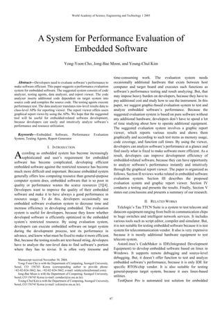 World Academy of Science, Engineering and Technology 1 2005




                  A System for Performance Evaluation of
                           Embedded Software
                                       Yong-Yoon Cho, Jong-Bae Moon, and Young-Chul Kim


                                                                                   time-consuming work. The evaluation system needs
   Abstract—Developers need to evaluate software’s performance to                  occasionally additional hardware that exists between host
make software efficient. This paper suggests a performance evaluation              computer and target board and executes such functions as
system for embedded software. The suggested system consists of code                software’s performance testing and result analyzing. But, that
analyzer, testing agents, data analyzer, and report viewer. The code
                                                                                   may impose heavy burden on developers, because they have to
analyzer inserts additional code dependent on target system into
source code and compiles the source code. The testing agents execute               pay additional cost and study how to use the instrument. In this
performance test. The data analyzer translates raw-level results data to           paper, we suggest graphic-based evaluation system to test and
class-level APIs for reporting viewer. The report viewer offers users              analyze embedded software’s performance. Because the
graphical report views by using the APIs. We hope that the suggested               suggested evaluation system is based on pure software without
tool will be useful for embedded-related software development,                     any additional hardware, developers don’t have to spend a lot
because developers can easily and intuitively analyze software’s                   of time studying about how to operate additional equipment.
performance and resource utilization.
                                                                                   The suggested evaluation system involves a graphic report
  Keywords—Embedded Software, Performance                     Evaluation
                                                                                   viewer, which reports various results and shows them
System, Testing Agents, Report Generator                                           graphically and according to such test items as memory usage,
                                                                                   code coverage, and function call times. By using the viewer,
                          I. INTRODUCTION                                          developers can analyze software’s performance at a glance and
                                                                                   find easily what is fixed to make software more efficient. As a
A    ccording as embedded system has become increasingly
     sophisticated and user’s requirement for embedded
software has become complicated, developing efficient
                                                                                   result, developers can improve development efficiency of
                                                                                   embedded-related software, because they can have opportunity
                                                                                   to analyze software’s performance instantly and intuitively
embedded software against the restricted resource has become
                                                                                   through the graphical report viewer. The paper is organized as
much more difficult and important. Because embedded system
                                                                                   follows. Section II reviews works related in embedded software
generally offers less computing resource than general-purpose
                                                                                   evaluation system. Section III describes the proposed
computer system does, embedded software that is so poor in
                                                                                   evaluation system and graphic report viewer. Section IV
quality or performance wastes the scarce resources [3][4].
                                                                                   conducts a testing and presents the results. Finally, Section V
Developers want to improve the quality of their embedded
                                                                                   states our conclusions and presents a summary of our research.
software and make it to have always a good performance in
resource usage. To do this, developers occasionally use
                                                                                                        II. RELATED WORKS
embedded software evaluation system to decrease time and
increase efficiency in developing embedded. The evaluation                             Telelogic’s Tau TTCN Suite is a system to test telecom and
system is useful for developers, because they know whether                         datacom equipment ranging from built-in communication chips
developed software is efficiently optimized in the embedded                        to huge switches and intelligent network services. It includes
system’s restricted resource. By using evaluation system,                          various tools such as script editor, compiler and simulator. But,
developers can execute embedded software on target system                          it is not suitable for testing embedded software because it is test
during the development process, test its performance in                            system for telecommunication vendor. It also is very expensive
advance, and know what must be fixed to make it more efficient.                    because it is mostly additional hardware equipment to test
But, because the testing results are text-based string, developers                 telecom system.
have to analyze the raw-level data to find software’s portion                          AstonLinux’s CodeMaker is IDE(Integrated Development
where they has to revise. It is often very tiresome and                            Equipment) to develop embedded software based on linux in
                                                                                   Windows. It supports remote debugging and source-level
                                                                                   debugging. But, it doesn’t offer function to test and analyze
   Manuscript received November 30, 2004.
   Yong-Yoon Cho is with the Department of Computing, Soongsil University,         embedded software’s performance, because it is only IDE for
Seoul, CO 156743 Korea (corresponding author to provide phone:                     specific RTOS/chip vendor. It is also suitable for testing
+82-02-824-3862; fax: +82-02-824-3862; e-mail: sslabyycho@hotmail.com).            general-purpose target system, because it uses linux-based
   Jong-Bae Moon is with the Department of Computing, Soongsil University,
Seoul, CO 156743 Korea (e-mail: comdoct@ss.ssu.ac.kr).                             utilities.
   Young-Chul Kim is with the Department of Computing, Soongsil University,            TestQuest Pro is automated test solution for embedded
Seoul, CO 156743 Korea (e-mail: yckim@ss.ssu.ac.kr).



                                                                              47
 