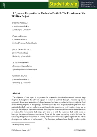 PIJ/Volume 4 - Issue 2/2019 ISSN: 2499-1333
56
A Systemic Perspective on Racism in Football: The Experience of the
BRISWA Project
STEFANO ARMENIA1
s.armenia@unilink.it
Link Campus University
CAMILLO CARLINI
c.carlini@unilink.it
System Dynamics Italian Chapter
JASON PAPATHANASIOU
jasonp@uom.edu.gr
University of Macedonia
ALESSANDRO POMPEI
ales.pompei@gmail.com
System Dynamics Italian Chapter
GEORGIOS TSAPLES
gtsaples@uom.edu.gr
University of Macedonia
Abstract
The objective of this paper is to present the process for the development of a causal loop
diagram that captures the relevant aspects of racism in football, through a holistic, top-down
approach. To do so, a series of workshops/sessions has been organised with experts in the field
and with the purpose of designing a tool that could be used to get better insights into how
racism in football emerges and where are the potential areas where policymakers could use as
leverage for effective counter-measures. The diagram demonstrated the multi-faceted nature
of racism, the phenomena that might give rise to it and the elements that could serve as
leverage in potential counter-measures. Some of the most interesting results include the
following: the power structures of society and football should adapt to represent the actual
demographic make-up of each country. Furthermore, policymakers should involve media
1 Corresponding author.
 
