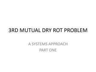 3RD MUTUAL DRY ROT PROBLEM
A SYSTEMS APPROACH
PART ONE
 