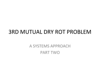 3RD MUTUAL DRY ROT PROBLEM
A SYSTEMS APPROACH
PART TWO
 