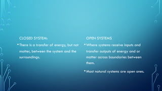 CLOSED SYSTEM:
•There is a transfer of energy, but not
matter, between the system and the
surroundings.
OPEN SYSTEMS
•Where systems receive inputs and
transfer outputs of energy and or
matter across boundaries between
them.
•Most natural systems are open ones.
 