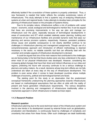 Systems Approach to Infrastructure Planning
4
effectively tackled if the co-evolution of these systems is properly understood. Thus, a
new framework is needed that better reflects the complex evolutionary nature of
infrastructures. This study attempts to find a systemic way of analyzing infrastructure
systems at urban and regional levels. It also attempts to develop basic principles for the
planning of infrastructure based on the principles of Systems theory.
Due to its complex nature, infrastructure suffers a mix of problems with varied
nature – economic, social, ecological and technological to mention few. It can be argued
that there are promising improvements in the way we plan and manage our
infrastructure over the years, especially because of technological developments in
areas of construction and ICT which enabled relatively easier planning, building and
maintenance of our infrastructure facilities and provided dynamic tools that ease our
planning and service provision systems, respectively. However, persistent problems
whose cause and possible consequence is not clearly identified continue to be
challenges in infrastructure planning and management assignments. Though use of a
comprehensiveness approach and introduction of efficient methodology is deemed
necessary in the sector, no reliable scientific tool that can efficiently deal with the
uncertain and complex aspects of infrastructure development is devised.
It could be argued that one of the main reasons that contributed to the challenges
we are facing today is the fact that future studies were very less understood in the years
when most of our physical infrastructure was developed. However, considering the
increasing global changes that have their direct and indirect influences on our cities and
regions, predicting the future with accuracy continues to be a serious challenge to
planners and policy makers. As a result, decisions whose long term effects are not fully
understood are taken at every step on the way of infrastructure development. The
problem is even worse when it comes to least developed countries where multiple
challenges of economy, political and technological barriers are faced.
The starting point for this study is an observation that the predominant
conceptual frameworks underpinning the planning approaches towards infrastructures
are based on methodological assumptions that are often at odds with the reality of
present and future generation infrastructure requirements. The various disciplines
involved in the planning and management of infrastructure traditionally utilize a
mechanistic approach in which infrastructure is treated as linear object.
1.1.3 Research Problem
Research question
Infrastructure planning due to the socio-technical nature of the infrastructure system and
due to new trends in its development caused by external forces such as globalization,
privatization and liberalization, is continuously faced by challenges of complexity and
uncertainty that arises from these forces. Often such challenges are dealt traditionally
 